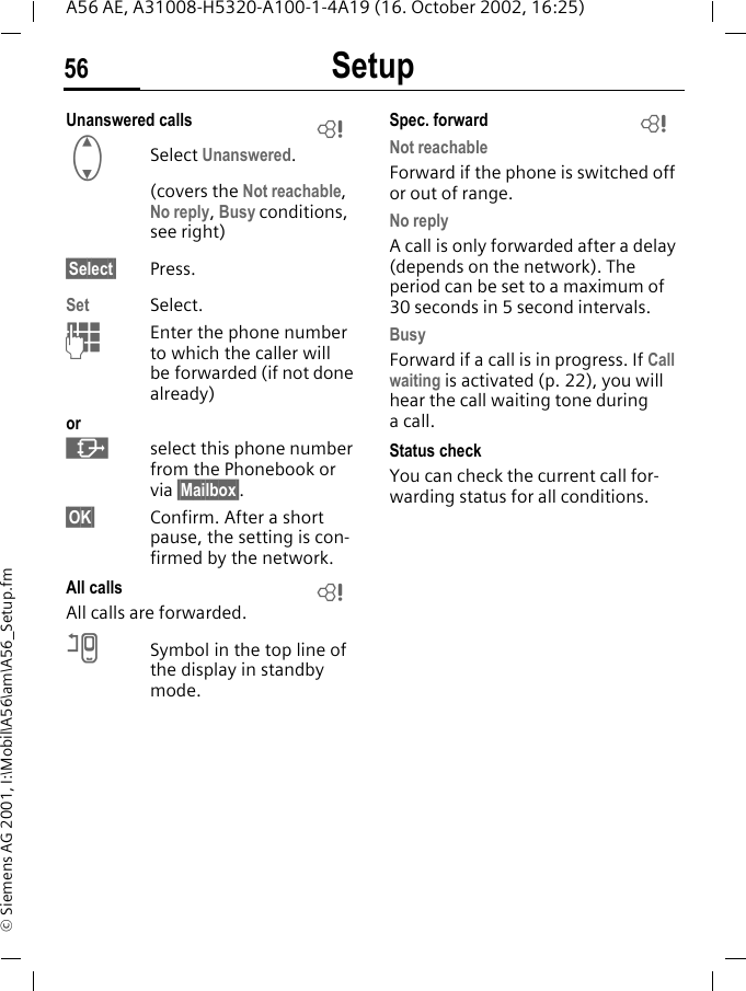 Setup56A56 AE, A31008-H5320-A100-1-4A19 (16. October 2002, 16:25)&copy; Siemens AG 2001, I:\Mobil\A56\am\A56_Setup.fmUnanswered calls  GSelect Unanswered.(covers the Not reachable, No reply, Busy conditions, see right)&sect;Select&sect; Press.Set Select. JEnter the phone number to which the caller will be forwarded (if not done already)or &middot;select this phone number from the Phonebook or via &sect;Mailbox&sect;.&sect;OK&sect; Confirm. After a short pause, the setting is con-firmed by the network.All calls All calls are forwarded. nSymbol in the top line of the display in standby mode.Spec. forward Not reachableForward if the phone is switched off or out of range.No replyA call is only forwarded after a delay (depends on the network). The period can be set to a maximum of 30 seconds in 5 second intervals.BusyForward if a call is in progress. If Call waiting is activated (p. 22), you will hear the call waiting tone during a call.Status checkYou can check the current call for-warding status for all conditions.LLL