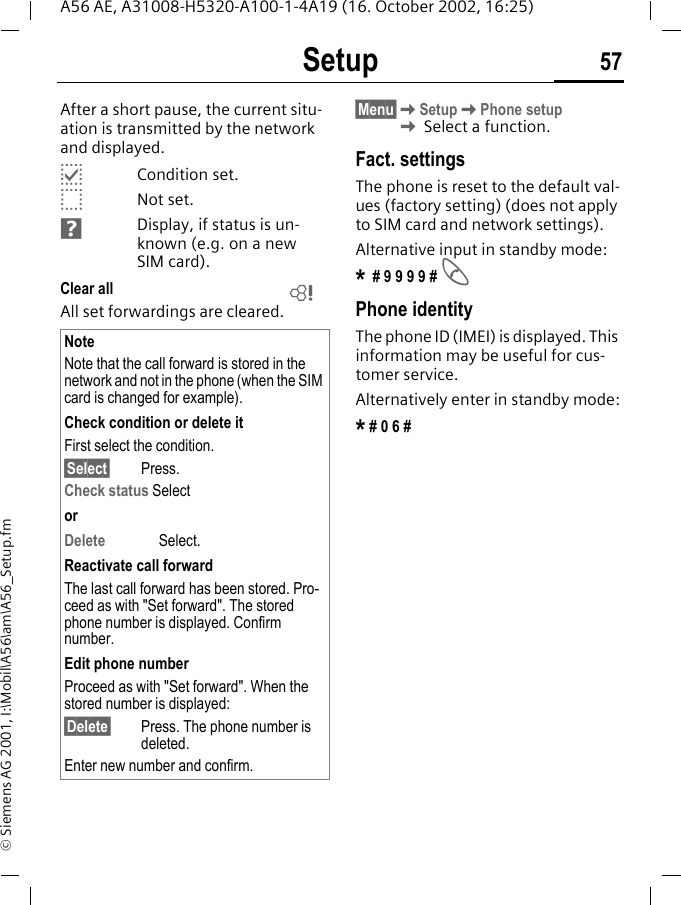 Setup 57A56 AE, A31008-H5320-A100-1-4A19 (16. October 2002, 16:25)&copy; Siemens AG 2001, I:\Mobil\A56\am\A56_Setup.fmAfter a short pause, the current situ-ation is transmitted by the network and displayed. pCondition set. oNot set. Display, if status is un-known (e.g. on a new SIM card). Clear all All set forwardings are cleared.&sect;Menu&sect; KSetup KPhone setup K Select a function.Fact. settingsThe phone is reset to the default val-ues (factory setting) (does not apply to SIM card and network settings).Alternative input in standby mode:* # 9 9 9 9 #  APhone identityThe phone ID (IMEI) is displayed. This information may be useful for cus-tomer service. Alternatively enter in standby mode:* # 0 6 #NoteNote that the call forward is stored in the network and not in the phone (when the SIM card is changed for example).Check condition or delete itFirst select the condition.&sect;Select&sect; Press.Check status SelectorDelete Select.Reactivate call forwardThe last call forward has been stored. Pro-ceed as with "Set forward". The stored phone number is displayed. Confirm number.Edit phone numberProceed as with "Set forward". When the stored number is displayed:&sect;Delete&sect; Press. The phone number is deleted.Enter new number and confirm.L