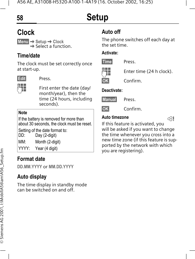 Setup58A56 AE, A31008-H5320-A100-1-4A19 (16. October 2002, 16:25)&copy; Siemens AG 2001, I:\Mobil\A56\am\A56_Setup.fmClock&sect;Menu&sect; KSetup KClock KSelect a function.Time/dateThe clock must be set correctly once at start-up.&sect;Edit&sect; Press. JFirst enter the date (day/month/year), then the time (24 hours, including seconds).Format dateDD.MM.YYYY or MM.DD.YYYYAuto displayThe time display in standby mode can be switched on and off.Auto offThe phone switches off each day at the set time.Activate:&sect;Time&sect; Press. JEnter time (24 h clock).&sect;OK&sect; Confirm.Deactivate:&sect;Manual&sect; Press.&sect;OK&sect; Confirm.Auto timezoneIf this feature is activated, you will be asked if you want to change the time whenever you cross into a new time zone (if this feature is sup-ported by the network with which you are registering).NoteIf the battery is removed for more than about 30 seconds, the clock must be reset.Setting of the date format to:DD:   Day (2-digit)MM: Month (2-digit)YYYY: Year (4 digit)L