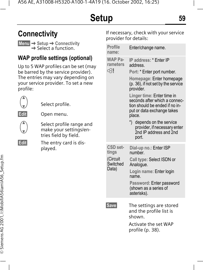 Setup 59A56 AE, A31008-H5320-A100-1-4A19 (16. October 2002, 16:25)&copy; Siemens AG 2001, I:\Mobil\A56\am\A56_Setup.fmConnectivity&sect;Menu&sect; KSetup KConnectivity KSelect a function.WAP profile settings (optional)Up to 5 WAP profiles can be set (may be barred by the service provider). The entries may vary depending on your service provider. To set a new profile: GSelect profile.&sect;Edit&sect; Open menu. GSelect profile range and make your settings/en-tries field by field.&sect;Edit&sect; The entry card is dis-played.If necessary, check with your service provider for details: &sect;Save&sect; The settings are stored and the profile list is shown. Activate the set WAP profile (p. 38).Profile name: Enter/change name.WAP Pa-rameters IP address: * Enter IP address.Port: * Enter port number.Homepage: Enter homepage (p. 36), if not set by the service provider.Linger time: Enter time in seconds after which a connec-tion should be ended if no in-put or data exchange takes place.*) depends on the service provider, if necessary enter 2nd IP address and 2nd port.CSD set-tings(Circuit Switched Data)Dial-up no.: Enter ISP number.Call type: Select ISDN or Analogue.Login name: Enter login name.Password: Enter password (shown as a series of asterisks).L