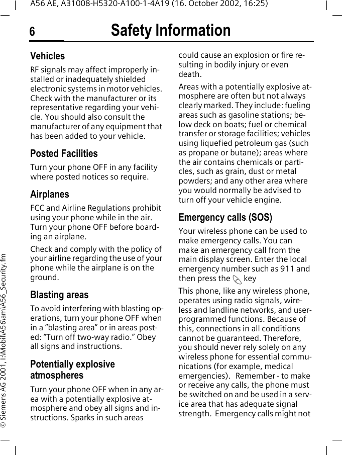 Safety Information6A56 AE, A31008-H5320-A100-1-4A19 (16. October 2002, 16:25)&copy; Siemens AG 2001, I:\Mobil\A56\am\A56_Security.fmVehiclesRF signals may affect improperly in-stalled or inadequately shielded electronic systems in motor vehicles. Check with the manufacturer or its representative regarding your vehi-cle. You should also consult the manufacturer of any equipment that has been added to your vehicle.Posted FacilitiesTurn your phone OFF in any facility where posted notices so require.AirplanesFCC and Airline Regulations prohibit using your phone while in the air. Turn your phone OFF before board-ing an airplane.Check and comply with the policy of your airline regarding the use of your phone while the airplane is on the ground.Blasting areasTo avoid interfering with blasting op-erations, turn your phone OFF when in a &ldquo;blasting area&rdquo; or in areas post-ed: &ldquo;Turn off two-way radio.&rdquo; Obey all signs and instructions.Potentially explosive atmospheresTurn your phone OFF when in any ar-ea with a potentially explosive at-mosphere and obey all signs and in-structions. Sparks in such areas could cause an explosion or fire re-sulting in bodily injury or even death.Areas with a potentially explosive at-mosphere are often but not always clearly marked. They include: fueling areas such as gasoline stations; be-low deck on boats; fuel or chemical transfer or storage facilities; vehicles using liquefied petroleum gas (such as propane or butane); areas where the air contains chemicals or parti-cles, such as grain, dust or metal powders; and any other area where you would normally be advised to turn off your vehicle engine.Emergency calls (SOS)Your wireless phone can be used to make emergency calls. You can make an emergency call from the main display screen. Enter the local emergency number such as 911 and then press the  A keyThis phone, like any wireless phone, operates using radio signals, wire-less and landline networks, and user-programmed functions. Because of this, connections in all conditions cannot be guaranteed. Therefore, you should never rely solely on any wireless phone for essential commu-nications (for example, medical emergencies).   Remember - to make or receive any calls, the phone must be switched on and be used in a serv-ice area that has adequate signal strength.  Emergency calls might not 