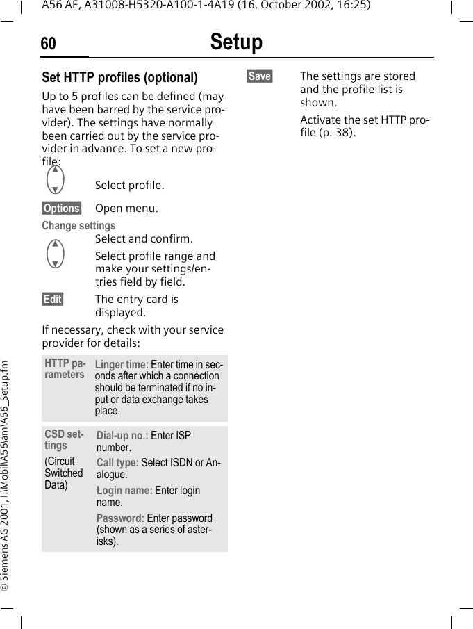 Setup60A56 AE, A31008-H5320-A100-1-4A19 (16. October 2002, 16:25)&copy; Siemens AG 2001, I:\Mobil\A56\am\A56_Setup.fmSet HTTP profiles (optional)Up to 5 profiles can be defined (may have been barred by the service pro-vider). The settings have normally been carried out by the service pro-vider in advance. To set a new pro-file: GSelect profile.&sect;Options&sect; Open menu.Change settings Select and confirm. GSelect profile range and make your settings/en-tries field by field.&sect;Edit&sect; The entry card is displayed.If necessary, check with your service provider for details: &sect;Save&sect; The settings are stored and the profile list is shown. Activate the set HTTP pro-file (p. 38).HTTP pa-rameters Linger time: Enter time in sec-onds after which a connection should be terminated if no in-put or data exchange takes place.CSD set-tings (Circuit Switched Data)Dial-up no.: Enter ISP number.Call type: Select ISDN or An-alogue.Login name: Enter login name.Password: Enter password (shown as a series of aster-isks).