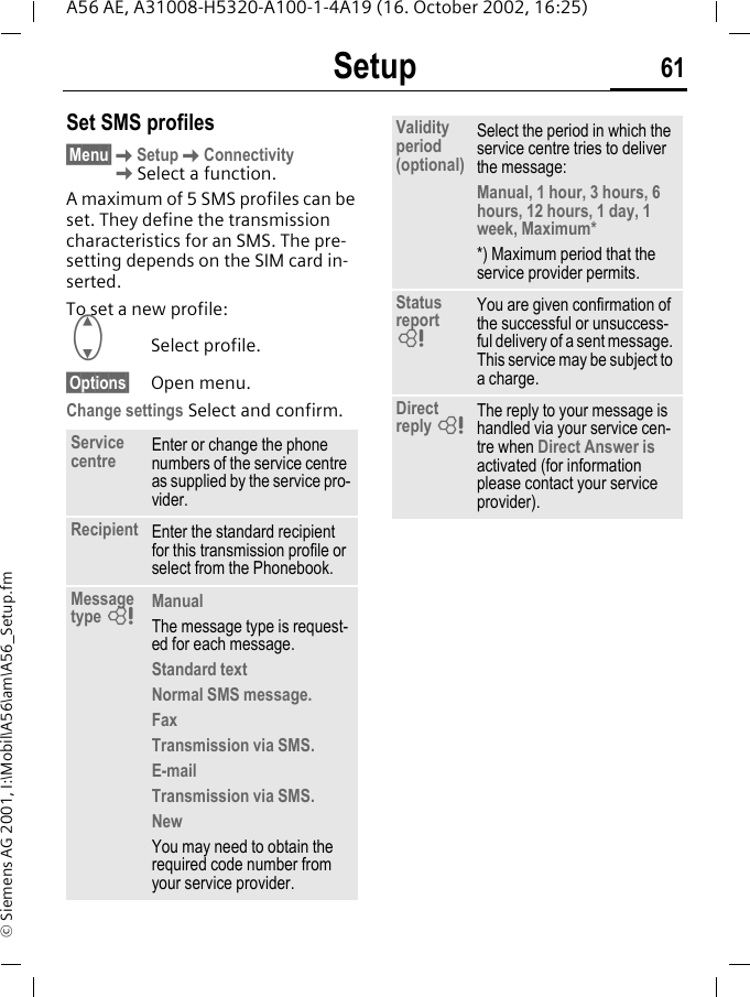 Setup 61A56 AE, A31008-H5320-A100-1-4A19 (16. October 2002, 16:25)&copy; Siemens AG 2001, I:\Mobil\A56\am\A56_Setup.fmSet SMS profiles&sect;Menu&sect; KSetup KConnectivity KSelect a function.A maximum of 5 SMS profiles can be set. They define the transmission characteristics for an SMS. The pre-setting depends on the SIM card in-serted.To set a new profile: GSelect profile.&sect;Options&sect; Open menu.Change settings Select and confirm.Service centre Enter or change the phone numbers of the service centre as supplied by the service pro-vider.Recipient Enter the standard recipient for this transmission profile or select from the Phonebook.Message type  LManualThe message type is request-ed for each message.Standard textNormal SMS message.FaxTransmission via SMS.E-mailTransmission via SMS.NewYou may need to obtain the required code number from your service provider.Validity period (optional)Select the period in which the service centre tries to deliver the message:Manual, 1 hour, 3 hours, 6 hours, 12 hours, 1 day, 1 week, Maximum**) Maximum period that the service provider permits.Status report  LYou are given confirmation of the successful or unsuccess-ful delivery of a sent message. This service may be subject to a charge.Direct reply  LThe reply to your message is handled via your service cen-tre when Direct Answer is activated (for information please contact your service provider).