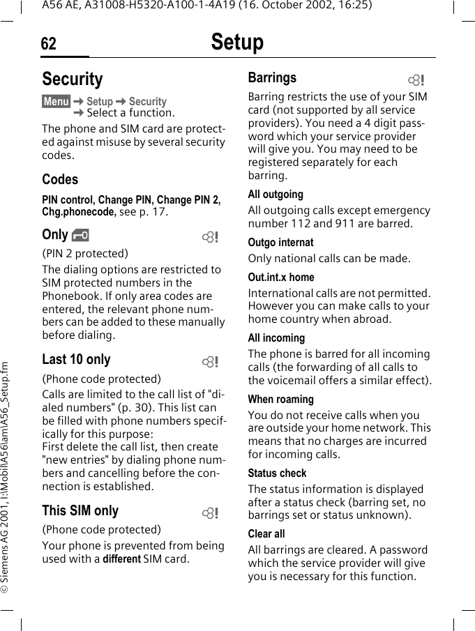 Setup62A56 AE, A31008-H5320-A100-1-4A19 (16. October 2002, 16:25)&copy; Siemens AG 2001, I:\Mobil\A56\am\A56_Setup.fmSecurity&sect;Menu&sect; KSetup KSecurity  KSelect a function.The phone and SIM card are protect-ed against misuse by several security codes.CodesPIN control, Change PIN, Change PIN 2, Chg.phonecode, see p. 17.Only  &sbquo;(PIN 2 protected)The dialing options are restricted to SIM protected numbers in the Phonebook. If only area codes are entered, the relevant phone num-bers can be added to these manually before dialing.Last 10 only(Phone code protected)Calls are limited to the call list of "di-aled numbers" (p. 30). This list can be filled with phone numbers specif-ically for this purpose: First delete the call list, then create "new entries" by dialing phone num-bers and cancelling before the con-nection is established.This SIM only(Phone code protected)Your phone is prevented from being used with a different SIM card.BarringsBarring restricts the use of your SIM card (not supported by all service providers). You need a 4 digit pass-word which your service provider will give you. You may need to be registered separately for each barring.All outgoingAll outgoing calls except emergency number 112 and 911 are barred.Outgo internatOnly national calls can be made.Out.int.x homeInternational calls are not permitted. However you can make calls to your home country when abroad.All incomingThe phone is barred for all incoming calls (the forwarding of all calls to the voicemail offers a similar effect).When roamingYou do not receive calls when you are outside your home network. This means that no charges are incurred for incoming calls.Status checkThe status information is displayed after a status check (barring set, no barrings set or status unknown).Clear allAll barrings are cleared. A password which the service provider will give you is necessary for this function.LLLL