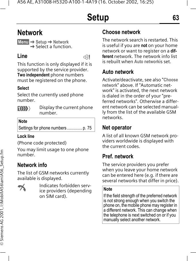 Setup 63A56 AE, A31008-H5320-A100-1-4A19 (16. October 2002, 16:25)&copy; Siemens AG 2001, I:\Mobil\A56\am\A56_Setup.fmNetwork&sect;Menu&sect; KSetup KNetwork  KSelect a function.LineThis function is only displayed if it is supported by the service provider. Two independent phone numbers must be registered on the phone.SelectSelect the currently used phone number. Display the current phone number.Lock line(Phone code protected)You may limit usage to one phone number.Network infoThe list of GSM networks currently available is displayed. &sup2;Indicates forbidden serv-ice providers (depending on SIM card).Choose networkThe network search is restarted. This is useful if you are not on your home network or want to register on a dif-ferent network. The network info list is rebuilt when Auto networkis set. Auto network Activate/deactivate, see also "Choose network" above. If "Automatic net-work" is activated, the next network is dialed in the order of your "pre-ferred networks". Otherwise a differ-ent network can be selected manual-ly from the list of the available GSM networks.Net operatorA list of all known GSM network pro-viders worldwide is displayed with the current codes.Pref. network The service providers you prefer when you leave your home network can be entered here (e.g. if there are several networks that differ in price).NoteSettings for phone numbers..............p. 75LNoteIf the field strength of the preferred network is not strong enough when you switch the phone on, the mobile phone may register in a different network. This can change when the telephone is next switched on or if you manually select another network.