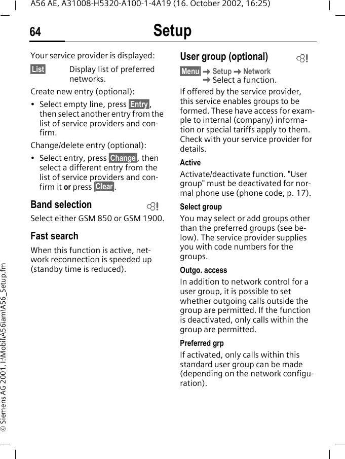 Setup64A56 AE, A31008-H5320-A100-1-4A19 (16. October 2002, 16:25)&copy; Siemens AG 2001, I:\Mobil\A56\am\A56_Setup.fmYour service provider is displayed:&sect;List&sect; Display list of preferred networks.Create new entry (optional): &bull; Select empty line, press &sect;Entry&sect;, then select another entry from the list of service providers and con-firm.Change/delete entry (optional):&bull; Select entry, press &sect;Change&sect;, then select a different entry from the list of service providers and con-firm it or press &sect;Clear&sect;.Band selectionSelect either GSM 850 or GSM 1900.Fast searchWhen this function is active, net-work reconnection is speeded up (standby time is reduced).User group (optional)&sect;Menu&sect; KSetup KNetwork  KSelect a function.If offered by the service provider, this service enables groups to be formed. These have access for exam-ple to internal (company) informa-tion or special tariffs apply to them. Check with your service provider for details.ActiveActivate/deactivate function. "User group" must be deactivated for nor-mal phone use (phone code, p. 17).Select groupYou may select or add groups other than the preferred groups (see be-low). The service provider supplies you with code numbers for the groups.Outgo. accessIn addition to network control for a user group, it is possible to set whether outgoing calls outside the group are permitted. If the function is deactivated, only calls within the group are permitted.Preferred grpIf activated, only calls within this standard user group can be made (depending on the network configu-ration).LL