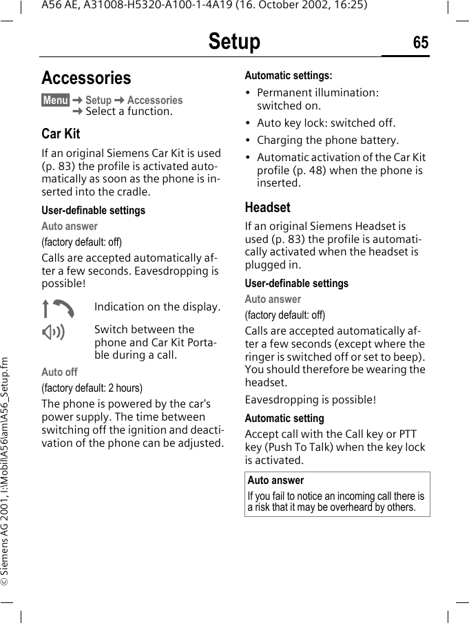 Setup 65A56 AE, A31008-H5320-A100-1-4A19 (16. October 2002, 16:25)&copy; Siemens AG 2001, I:\Mobil\A56\am\A56_Setup.fmAccessories&sect;Menu&sect; KSetup KAccessories KSelect a function.Car KitIf an original Siemens Car Kit is used (p. 83) the profile is activated auto-matically as soon as the phone is in-serted into the cradle.User-definable settingsAuto answer (factory default: off)Calls are accepted automatically af-ter a few seconds. Eavesdropping is possible! &plusmn;Indication on the display. Switch between the phone and Car Kit Porta-ble during a call.Auto off(factory default: 2 hours)The phone is powered by the car's power supply. The time between switching off the ignition and deacti-vation of the phone can be adjusted.Automatic settings:&bull;Permanent illumination: switched on.&bull; Auto key lock: switched off. &bull; Charging the phone battery.&bull; Automatic activation of the Car Kit profile (p. 48) when the phone is inserted.HeadsetIf an original Siemens Headset is used (p. 83) the profile is automati-cally activated when the headset is plugged in. User-definable settingsAuto answer (factory default: off)Calls are accepted automatically af-ter a few seconds (except where the ringer is switched off or set to beep). You should therefore be wearing the headset. Eavesdropping is possible!Automatic settingAccept call with the Call key or PTT key (Push To Talk) when the key lock is activated.Auto answerIf you fail to notice an incoming call there is a risk that it may be overheard by others.