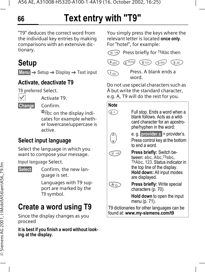 Text entry with "T9"66A56 AE, A31008-H5320-A100-1-4A19 (16. October 2002, 16:25)&copy; Siemens AG 2001, I:\Mobil\A56\am\A56_T9.fmText entry with "T9""T9" deduces the correct word from the individual key entries by making comparisons with an extensive dic-tionary.Setup&sect;Menu&sect; KSetup KDisplay KText inputActivate, deactivate T9T9 preferred Select. pActivate T9.&sect;Change&sect; Confirm.  &trade; on the display indi-cates for example wheth-er lowercase/uppercase is active.Select input languageSelect the language in which you want to compose your message.Input language Select.&sect;Select&sect;  Confirm, the new lan-guage is set.Languages with T9 sup-port are marked by the T9 symbol.Create a word using T9Since the display changes as you proceedit is best if you finish a word without look-ing at the display.You simply press the keys where the relevant letter is located once only. For "hotel", for example:  # Press briefly for T9Abc then 4 6 8 3 5 1Press. A blank ends a word.Do not use special characters such as &Auml; but write the standard character, e.g. A, T9 will do the rest for you. Note 0Full stop. Ends a word when a blank follows. Acts as a wild-card character for an apostro-phe/hyphen in the word:e. g. &sect;provider.s  = provider&rsquo;s. FPress control key at the bottom to end a word. #Press briefly: Switch be-tween: abc, Abc,T9abc, T9Abc, 123. Status indicator in the top line of the display.Hold down: All input modes are displayed. *Press briefly: Write special characters (p. 70).Hold down to open the input menu (p. 71).T9 dictionaries for other languages can be found at: www.my-siemens.com/t9 