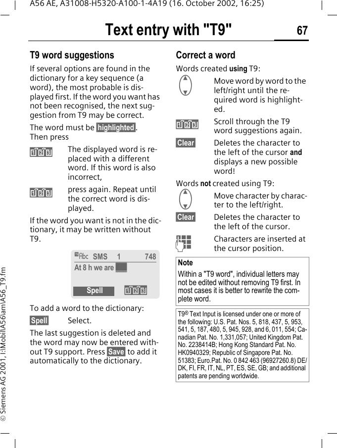 Text entry with "T9" 67A56 AE, A31008-H5320-A100-1-4A19 (16. October 2002, 16:25)&copy; Siemens AG 2001, I:\Mobil\A56\am\A56_T9.fmT9 word suggestionsIf several options are found in the dictionary for a key sequence (a word), the most probable is dis-played first. If the word you want has not been recognised, the next sug-gestion from T9 may be correct.The word must be &sect;highlighted&sect;. Then press &raquo;The displayed word is re-placed with a different word. If this word is also incorrect, &raquo;press again. Repeat until the correct word is dis-played.If the word you want is not in the dic-tionary, it may be written without T9.To add a word to the dictionary:&sect;Spell&sect; Select.The last suggestion is deleted and the word may now be entered with-out T9 support. Press &sect;Save&sect; to add it automatically to the dictionary.Correct a wordWords created using T9: GMove word by word to the left/right until the re-quired word is highlight-ed. &raquo;Scroll through the T9 word suggestions again.&sect;Clear&sect; Deletes the character to the left of the cursor and displays a new possible word!Words not created using T9: GMove character by charac-ter to the left/right.&sect;Clear&sect; Deletes the character to the left of the cursor. JCharacters are inserted at the cursor position.&trade; SMS     1 748At 8 h we are ___Spell &raquo;NoteWithin a "T9 word", individual letters may not be edited without removing T9 first. In most cases it is better to rewrite the com-plete word.T9&reg; Text Input is licensed under one or more of the following: U.S. Pat. Nos. 5, 818, 437, 5, 953, 541, 5, 187, 480, 5, 945, 928, and 6, 011, 554; Ca-nadian Pat. No. 1,331,057; United Kingdom Pat. No. 2238414B; Hong Kong Standard Pat. No. HK0940329; Republic of Singapore Pat. No. 51383; Euro.Pat. No. 0 842 463 (96927260.8) DE/DK, FI, FR, IT, NL, PT, ES, SE, GB; and additional patents are pending worldwide.