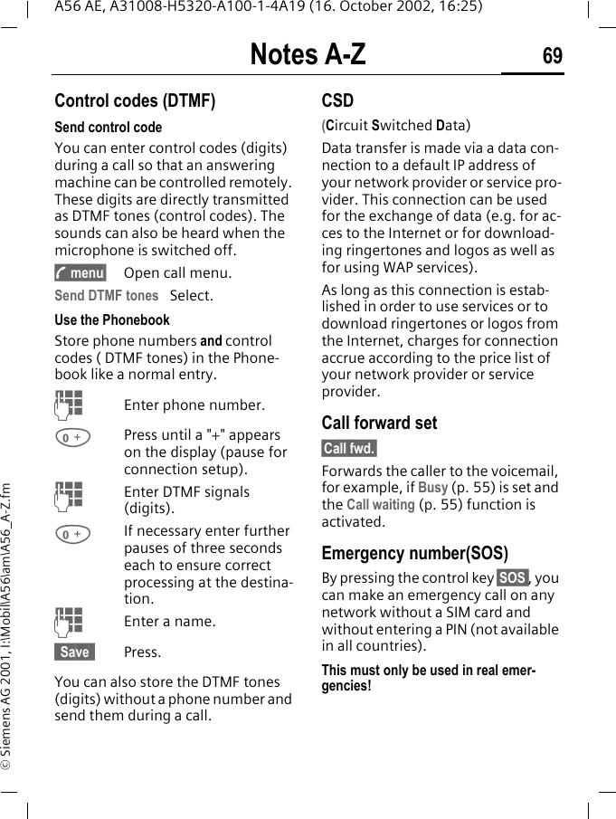 Notes A-Z 69A56 AE, A31008-H5320-A100-1-4A19 (16. October 2002, 16:25)&copy; Siemens AG 2001, I:\Mobil\A56\am\A56_A-Z.fmNotes A-Z Control codes (DTMF)Send control code You can enter control codes (digits) during a call so that an answering machine can be controlled remotely. These digits are directly transmitted as DTMF tones (control codes). The sounds can also be heard when the microphone is switched off. y menu&sect; Open call menu.Send DTMF tones  Select.Use the Phonebook Store phone numbers and control codes ( DTMF tones) in the Phone-book like a normal entry. JEnter phone number. 0Press until a "+" appears on the display (pause for connection setup). JEnter DTMF signals (digits). 0If necessary enter further pauses of three seconds each to ensure correct processing at the destina-tion. JEnter a name.&sect; Save &sect; Press.You can also store the DTMF tones (digits) without a phone number and send them during a call.CSD(Circuit Switched Data)Data transfer is made via a data con-nection to a default IP address of your network provider or service pro-vider. This connection can be used for the exchange of data (e.g. for ac-ces to the Internet or for download-ing ringertones and logos as well as for using WAP services). As long as this connection is estab-lished in order to use services or to download ringertones or logos from the Internet, charges for connection accrue according to the price list of your network provider or service provider.Call forward set&sect;Call fwd.&sect;Forwards the caller to the voicemail, for example, if Busy (p. 55) is set and the Call waiting (p. 55) function is activated.Emergency number(SOS)By pressing the control key &sect;SOS , you can make an emergency call on any network without a SIM card and without entering a PIN (not available in all countries). This must only be used in real emer-gencies!