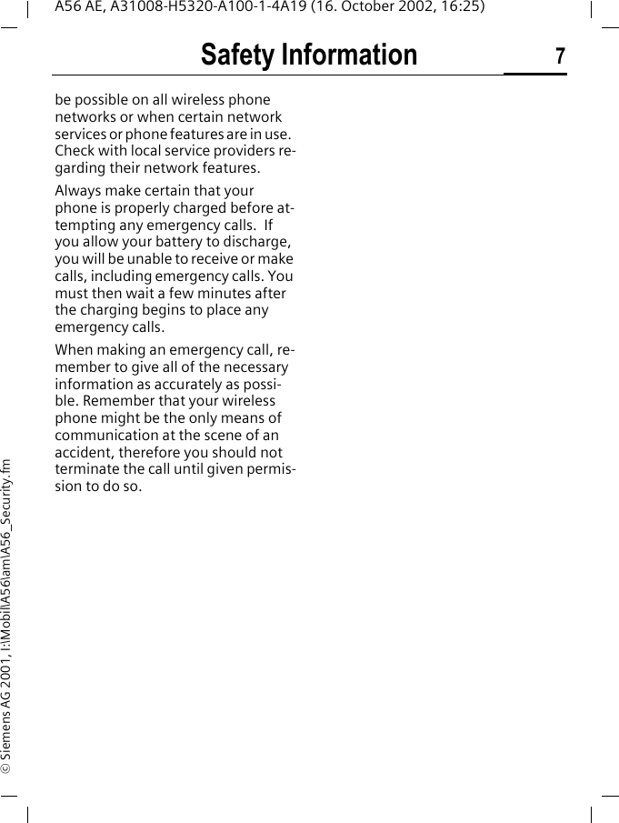 Safety Information 7A56 AE, A31008-H5320-A100-1-4A19 (16. October 2002, 16:25)&copy; Siemens AG 2001, I:\Mobil\A56\am\A56_Security.fmbe possible on all wireless phone networks or when certain network services or phone features are in use.  Check with local service providers re-garding their network features. Always make certain that your phone is properly charged before at-tempting any emergency calls.  If you allow your battery to discharge, you will be unable to receive or make calls, including emergency calls. You must then wait a few minutes after the charging begins to place any emergency calls.When making an emergency call, re-member to give all of the necessary information as accurately as possi-ble. Remember that your wireless phone might be the only means of communication at the scene of an accident, therefore you should not terminate the call until given permis-sion to do so.
