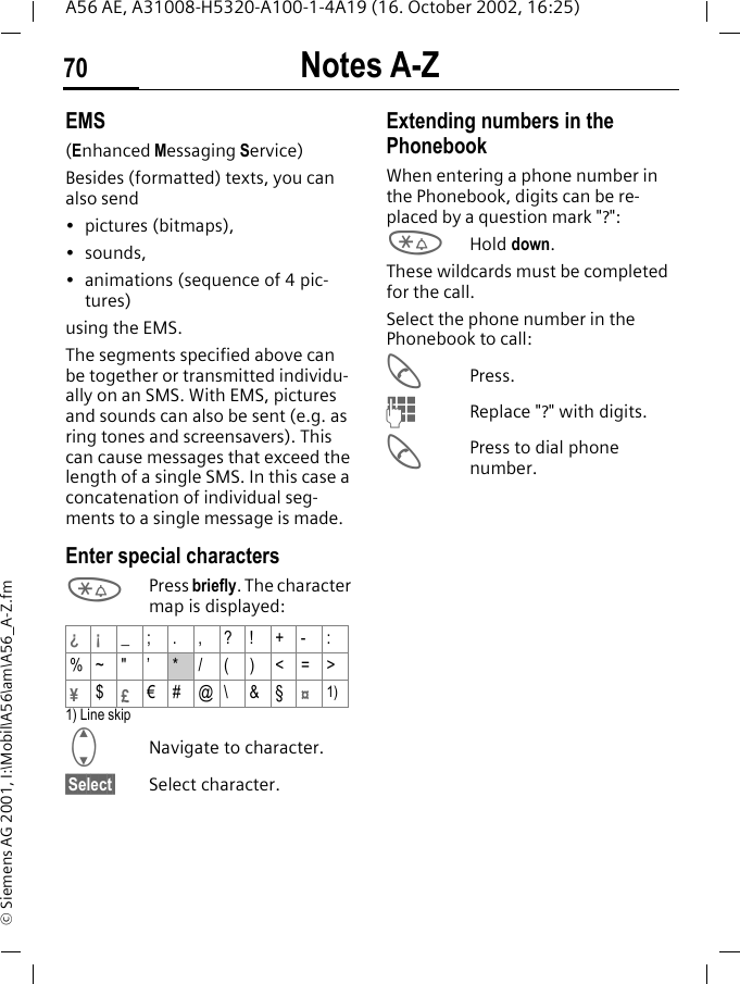 Notes A-Z70A56 AE, A31008-H5320-A100-1-4A19 (16. October 2002, 16:25)&copy; Siemens AG 2001, I:\Mobil\A56\am\A56_A-Z.fmEMS(Enhanced Messaging Service)Besides (formatted) texts, you can also send&bull; pictures (bitmaps),&bull;sounds,&bull; animations (sequence of 4 pic-tures)using the EMS.The segments specified above can be together or transmitted individu-ally on an SMS. With EMS, pictures and sounds can also be sent (e.g. as ring tones and screensavers). This can cause messages that exceed the length of a single SMS. In this case a concatenation of individual seg-ments to a single message is made. Enter special characters *Press briefly. The character map is displayed: 1) Line skip GNavigate to character.&sect;Select&sect; Select character.Extending numbers in the PhonebookWhen entering a phone number in the Phonebook, digits can be re-placed by a question mark "?": *Hold down.These wildcards must be completed for the call. Select the phone number in the Phonebook to call: APress. JReplace "?" with digits. APress to dial phone number.&iquest;&iexcl; _;.,?!+-:%~ " &rsquo; */()<=>&yen;$&pound;&euro;#@\ &amp;&sect;&curren;1)