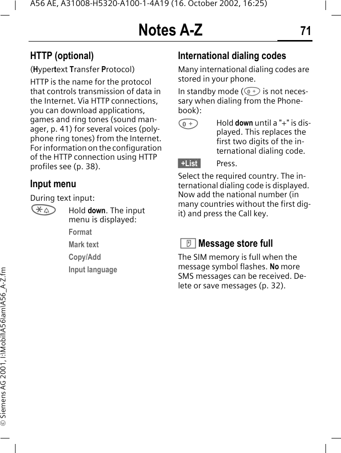 Notes A-Z 71A56 AE, A31008-H5320-A100-1-4A19 (16. October 2002, 16:25)&copy; Siemens AG 2001, I:\Mobil\A56\am\A56_A-Z.fmHTTP (optional)(Hypertext Transfer Protocol)HTTP is the name for the protocol that controls transmission of data in the Internet. Via HTTP connections, you can download applications, games and ring tones (sound man-ager, p. 41) for several voices (poly-phone ring tones) from the Internet. For information on the configuration of the HTTP connection using HTTP profiles see (p. 38).Input menuDuring text input: *Hold down. The input menu is displayed:FormatMark textCopy/AddInput languageInternational dialing codesMany international dialing codes are stored in your phone. In standby mode ( 0 is not neces-sary when dialing from the Phone-book): 0Hold down until a "+" is dis-played. This replaces the first two digits of the in-ternational dialing code.&sect; +List &sect; Press.Select the required country. The in-ternational dialing code is displayed. Now add the national number (in many countries without the first dig-it) and press the Call key.   T Message store fullThe SIM memory is full when the message symbol flashes. No more SMS messages can be received. De-lete or save messages (p. 32).