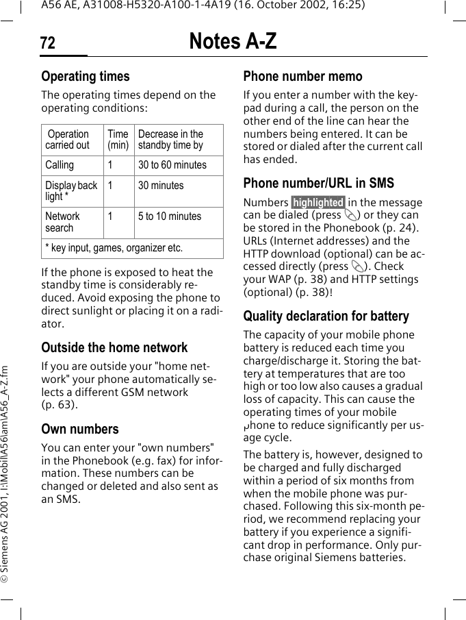 Notes A-Z72A56 AE, A31008-H5320-A100-1-4A19 (16. October 2002, 16:25)&copy; Siemens AG 2001, I:\Mobil\A56\am\A56_A-Z.fmOperating times The operating times depend on the operating conditions: If the phone is exposed to heat the standby time is considerably re-duced. Avoid exposing the phone to direct sunlight or placing it on a radi-ator.Outside the home networkIf you are outside your "home net-work" your phone automatically se-lects a different GSM network (p. 63).Own numbersYou can enter your "own numbers" in the Phonebook (e.g. fax) for infor-mation. These numbers can be changed or deleted and also sent as an SMS.Phone number memoIf you enter a number with the key-pad during a call, the person on the other end of the line can hear the numbers being entered. It can be stored or dialed after the current call has ended.Phone number/URL in SMSNumbers &sect;highlighted&sect; in the message can be dialed (press  A) or they can be stored in the Phonebook (p. 24). URLs (Internet addresses) and the HTTP download (optional) can be ac-cessed directly (press  A). Check your WAP (p. 38) and HTTP settings (optional) (p. 38)! Quality declaration for batteryThe capacity of your mobile phone battery is reduced each time you charge/discharge it. Storing the bat-tery at temperatures that are too high or too low also causes a gradual loss of capacity. This can cause the operating times of your mobile phone to reduce significantly per us-age cycle.The battery is, however, designed to be charged and fully discharged within a period of six months from when the mobile phone was pur-chased. Following this six-month pe-riod, we recommend replacing your battery if you experience a signifi-cant drop in performance. Only pur-chase original Siemens batteries. Operation carried outTime (min)Decrease in the standby time byCalling 1 30 to 60 minutesDisplay back light *1 30 minutesNetwork search1 5 to 10 minutes* key input, games, organizer etc.