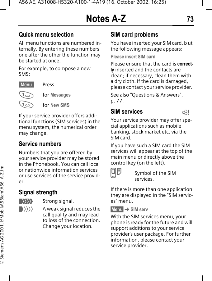 Notes A-Z 73A56 AE, A31008-H5320-A100-1-4A19 (16. October 2002, 16:25)&copy; Siemens AG 2001, I:\Mobil\A56\am\A56_A-Z.fmQuick menu selectionAll menu functions are numbered in-ternally. By entering these numbers one after the other the function may be started at once.For example, to compose a new SMS:&sect; Menu &sect; Press. 1for Messages 1for New SMSIf your service provider offers addi-tional functions (SIM services) in the menu system, the numerical order may change.Service numbersNumbers that you are offered by your service provider may be stored in the Phonebook. You can call local or nationwide information services or use services of the service provid-er.Signal strength _Strong signal. ^A weak signal reduces the call quality and may lead to loss of the connection. Change your location.SIM card problemsYou have inserted your SIM card, b ut the following message appears:Please insert SIM cardPlease ensure that the card is correct-ly inserted and the contacts are clean; if necessary, clean them with a dry cloth. If the card is damaged, please contact your service provider. See also "Questions &amp; Answers", p. 77.SIM servicesYour service provider may offer spe-cial applications such as mobile banking, stock market etc. via the SIM card.If you have such a SIM card the SIM services will appear at the top of the main menu or directly above the control key (on the left). }Symbol of the SIM services.If there is more than one application they are displayed in the "SIM servic-es" menu.&sect;Menu&sect; KSIM servWith the SIM services menu, your phone is ready for the future and will support additions to your service provider's user package. For further information, please contact your service provider.L