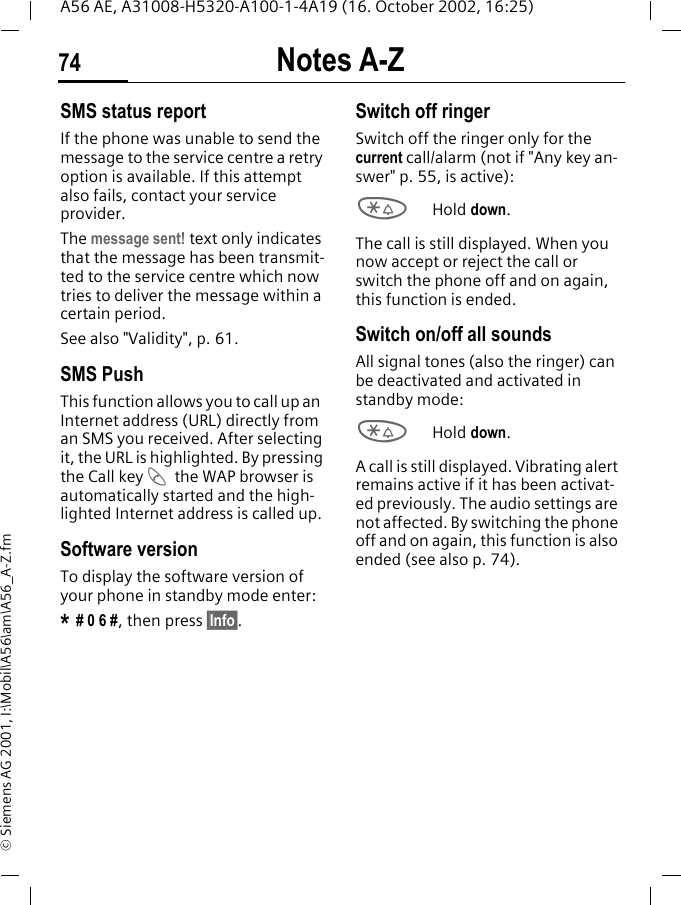 Notes A-Z74A56 AE, A31008-H5320-A100-1-4A19 (16. October 2002, 16:25)&copy; Siemens AG 2001, I:\Mobil\A56\am\A56_A-Z.fmSMS status reportIf the phone was unable to send the message to the service centre a retry option is available. If this attempt also fails, contact your service provider.The message sent! text only indicates that the message has been transmit-ted to the service centre which now tries to deliver the message within a certain period.See also "Validity", p. 61.SMS Push This function allows you to call up an  Internet address (URL) directly from an SMS you received. After selecting it, the URL is highlighted. By pressing the Call key  Athe WAP browser is automatically started and the high-lighted Internet address is called up. Software versionTo display the software version of your phone in standby mode enter:* # 0 6 #, then press &sect;Info&sect;.Switch off ringerSwitch off the ringer only for the current call/alarm (not if "Any key an-swer" p. 55, is active): *Hold down.The call is still displayed. When you now accept or reject the call or switch the phone off and on again, this function is ended. Switch on/off all soundsAll signal tones (also the ringer) can be deactivated and activated in standby mode: *Hold down.A call is still displayed. Vibrating alert remains active if it has been activat-ed previously. The audio settings are not affected. By switching the phone off and on again, this function is also ended (see also p. 74).