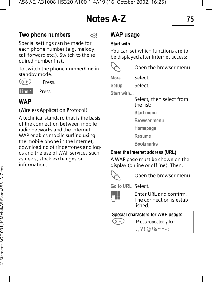Notes A-Z 75A56 AE, A31008-H5320-A100-1-4A19 (16. October 2002, 16:25)&copy; Siemens AG 2001, I:\Mobil\A56\am\A56_A-Z.fmTwo phone numbersSpecial settings can be made for each phone number (e.g. melody, call forward etc.). Switch to the re-quired number first. To switch the phone number/line in standby mode: 0Press. &sect;Line 1&sect;     Press.WAP(Wireless Application Protocol) A technical standard that is the basis of the connection between mobile radio networks and the Internet. WAP enables mobile surfing using the mobile phone in the Internet, downloading of ringertones and log-os and the use of WAP services such as news, stock exchanges or information. WAP usage Start with...You can set which functions are to be displayed after Internet access: AOpen the browser menu.More ... Select.Setup Select.Start with...Select, then select from the list:Start menuBrowser menuHomepageResumeBookmarksEnter the Internet address (URL)A WAP page must be shown on the display (online or offline). Then: AOpen the browser menu.Go to URL  Select.  JEnter URL and confirm. The connection is estab-lished.LSpecial characters for WAP usage: 0Press repeatedly for:. , ? ! @ / &amp; ~ + - :