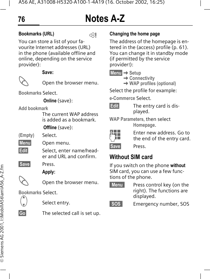 Notes A-Z76A56 AE, A31008-H5320-A100-1-4A19 (16. October 2002, 16:25)&copy; Siemens AG 2001, I:\Mobil\A56\am\A56_A-Z.fmBookmarks (URL) You can store a list of your fa-vourite Internet addresses (URL) in the phone (available offline and online, depending on the service provider):Save: AOpen the browser menu.Bookmarks Select. Online (save):Add bookmark The current WAP address is added as a bookmark. Offline (save):(Empty) Select.&sect;Menu&sect; Open menu.&sect;Edit&sect; Select, enter name/head-er and URL and confirm. Save&sect; Press.Apply: AOpen the browser menu.Bookmarks Select. GSelect entry.&sect;Go&sect; The selected call is set up.Changing the home pageThe address of the homepage is en-tered in the (access) profile (p. 61). You can change it in standby mode (if permitted by the service provider!):&sect;Menu&sect; KSetup KConnectivity KWAP profiles (optional)Select the profile for example:e-Commerce Select.&sect;Edit&sect; The entry card is dis-played.WAP Parameters, then select Homepage. JEnter new address. Go to the end of the entry card.&sect;Save&sect; Press.Without SIM cardIf you switch on the phone without SIM card, you can use a few func-tions of the phone.&sect; Menu &sect; Press control key (on the right). The functions are displayed.&sect; SOS &sect; Emergency number, SOSL