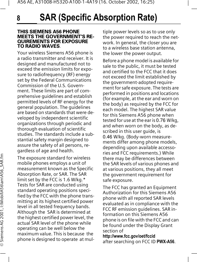 SAR (Specific Absorption Rate)8A56 AE, A31008-H5320-A100-1-4A19 (16. October 2002, 16:25)&copy; Siemens AG 2001, I:\Mobil\A56\am\A56_SAR.fmSAR (Specific Absorption Rate)THIS SIEMENS A56 PHONE MEETS THE GOVERNMENT&rsquo;S RE-QUIREMENTS FOR EXPOSURE TO RADIO WAVES.Your wireless Siemens A56 phone is a radio transmitter and receiver. It is designed and manufactured not to exceed the emission limits for expo-sure to radiofrequency (RF) energy set by the Federal Communications Commission of the U.S. Govern-ment. These limits are part of com-prehensive guidelines and establish permitted levels of RF energy for the general population. The guidelines are based on standards that were de-veloped by independent scientific organizations through periodic and thorough evaluation of scientific studies. The standards include a sub-stantial safety margin designed to assure the safety of all persons, re-gardless of age and health.The exposure standard for wireless mobile phones employs a unit of measurement known as the Specific Absorption Rate, or SAR. The SAR limit set by the FCC is 1.6 W/kg.* Tests for SAR are conducted using standard operating positions speci-fied by the FCC with the phone trans-mitting at its highest certified power level in all tested frequency bands. Although the  SAR is determined at the highest certified power level, the actual SAR level of the phone while operating can be well below the maximum value. This is because  the phone is designed to operate  at mul-tiple power levels so as to use only the power required to reach the net-work. In general, the closer you are to a wireless base station antenna, the lower the power output.Before a phone model is available for sale to the public, it must be tested and certified to the FCC that it does not exceed the limit established by the government-adopted require-ment for safe exposure. The tests are performed in positions and locations (for example, at the ear and worn on the body) as required by the FCC for each model. The highest SAR value for this Siemens A56 phone when tested for use at the ear is 0.76 W/kg, and when worn on the body, as de-scribed in this user guide, is0.46 W/kg. (Body-worn measure-ments differ among phone models, depending upon available accesso-ries and FCC requirements.) While there may be differences between the SAR levels of various phones and at various positions, they all meet the government requirement for safe exposure.The FCC has granted an Equipment Authorization for this Siemens A56 phone with all reported SAR levels evaluated as in compliance with the FCC RF emission guidelines. SAR in-formation on this Siemens A56 phone is on file with the FCC and can be found under the Display Grant section of http://www.fcc.gov/oet/fccid after searching on FCC ID PWX-A56.