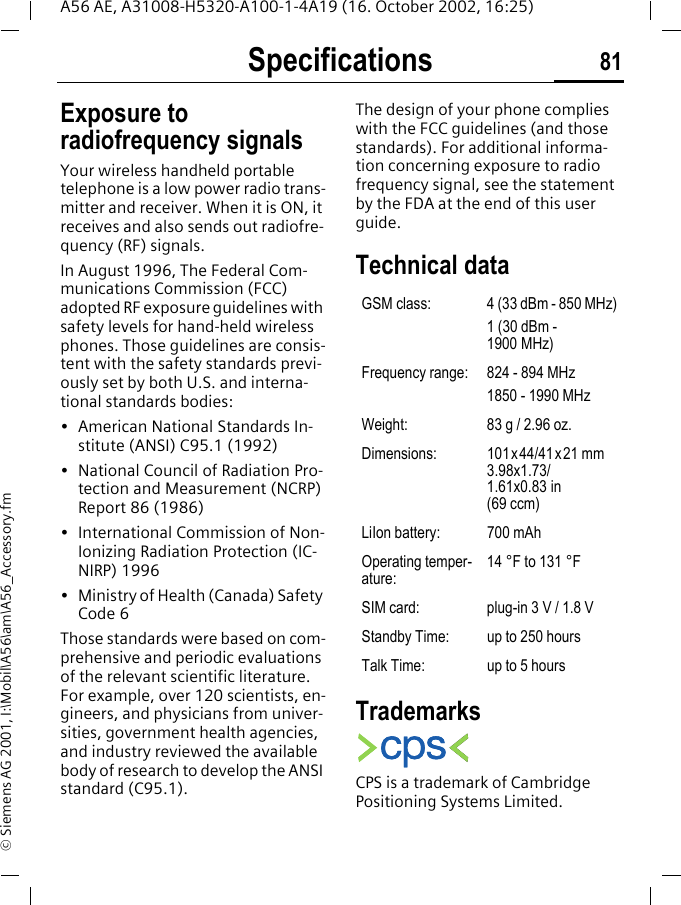 Specifications 81A56 AE, A31008-H5320-A100-1-4A19 (16. October 2002, 16:25)&copy; Siemens AG 2001, I:\Mobil\A56\am\A56_Accessory.fmSpecifica-tions Exposure to radiofrequency signalsYour wireless handheld portable telephone is a low power radio trans-mitter and receiver. When it is ON, it receives and also sends out radiofre-quency (RF) signals.In August 1996, The Federal Com-munications Commission (FCC) adopted RF exposure guidelines with safety levels for hand-held wireless phones. Those guidelines are consis-tent with the safety standards previ-ously set by both U.S. and interna-tional standards bodies:&bull; American National Standards In-stitute (ANSI) C95.1 (1992)&bull; National Council of Radiation Pro-tection and Measurement (NCRP) Report 86 (1986)&bull; International Commission of Non-Ionizing Radiation Protection (IC-NIRP) 1996&bull; Ministry of Health (Canada) Safety Code 6Those standards were based on com-prehensive and periodic evaluations of the relevant scientific literature. For example, over 120 scientists, en-gineers, and physicians from univer-sities, government health agencies, and industry reviewed the available body of research to develop the ANSI standard (C95.1).The design of your phone complies with the FCC guidelines (and those standards). For additional informa-tion concerning exposure to radio frequency signal, see the statement by the FDA at the end of this user guide.Technical data TrademarksCPS is a trademark of Cambridge Positioning Systems Limited.GSM class: 4 (33 dBm - 850 MHz)1 (30 dBm - 1900 MHz)Frequency range: 824 - 894 MHz1850 - 1990 MHzWeight: 83 g / 2.96 oz.Dimensions: 101x44/41x21 mm 3.98x1.73/1.61x0.83 in(69 ccm)LiIon battery: 700 mAhOperating temper-ature:14 &deg;F to 131 &deg;FSIM card: plug-in 3 V / 1.8 VStandby Time: up to 250 hoursTalk Time: up to 5 hours