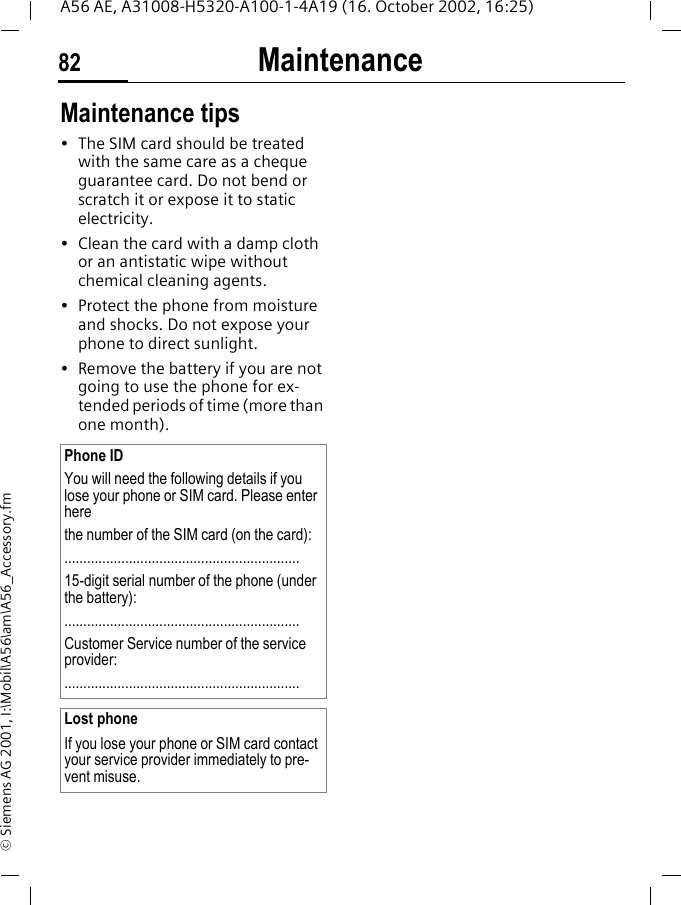 Maintenance82A56 AE, A31008-H5320-A100-1-4A19 (16. October 2002, 16:25)&copy; Siemens AG 2001, I:\Mobil\A56\am\A56_Accessory.fmMaintenance Maintenance tips&bull; The SIM card should be treated with the same care as a cheque guarantee card. Do not bend or scratch it or expose it to static electricity.&bull; Clean the card with a damp cloth or an antistatic wipe without chemical cleaning agents.&bull; Protect the phone from moisture and shocks. Do not expose your phone to direct sunlight.&bull; Remove the battery if you are not going to use the phone for ex-tended periods of time (more than one month). Phone IDYou will need the following details if you lose your phone or SIM card. Please enter here the number of the SIM card (on the card):..............................................................15-digit serial number of the phone (under the battery):..............................................................Customer Service number of the service provider:..............................................................Lost phoneIf you lose your phone or SIM card contact your service provider immediately to pre-vent misuse.