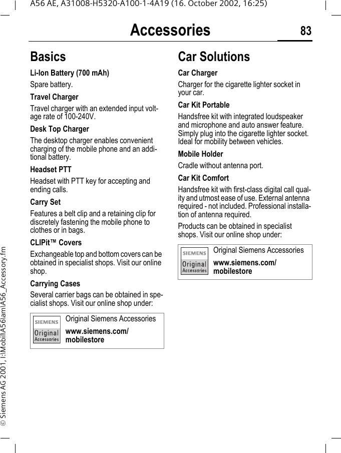 Accessories 83A56 AE, A31008-H5320-A100-1-4A19 (16. October 2002, 16:25)&copy; Siemens AG 2001, I:\Mobil\A56\am\A56_Accessory.fmAccessories BasicsLi-Ion Battery (700 mAh)Spare battery.Travel ChargerTravel charger with an extended input volt-age rate of 100-240V.Desk Top ChargerThe desktop charger enables convenient charging of the mobile phone and an addi-tional battery.Headset PTTHeadset with PTT key for accepting and ending calls.Carry SetFeatures a belt clip and a retaining clip for discretely fastening the mobile phone to clothes or in bags.CLIPit&trade; CoversExchangeable top and bottom covers can be obtained in specialist shops. Visit our online shop.Carrying Cases Several carrier bags can be obtained in spe-cialist shops. Visit our online shop under:Car Solutions Car ChargerCharger for the cigarette lighter socket in your car.Car Kit PortableHandsfree kit with integrated loudspeaker and microphone and auto answer feature. Simply plug into the cigarette lighter socket. Ideal for mobility between vehicles.Mobile HolderCradle without antenna port.Car Kit ComfortHandsfree kit with first-class digital call qual-ity and utmost ease of use. External antenna required - not included. Professional installa-tion of antenna required.Products can be obtained in specialist shops. Visit our online shop under: Original Siemens Accessorieswww.siemens.com/mobilestoreOriginal Siemens Accessorieswww.siemens.com/mobilestore