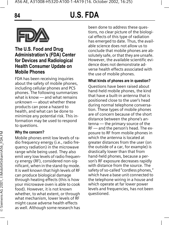 U.S. FDA84A56 AE, A31008-H5320-A100-1-4A19 (16. October 2002, 16:25)&copy; Siemens AG 2001, I:\Mobil\A56\am\A56_FDA.FMU.S. FDAThe U.S. Food and Drug Administration's (FDA) Center for Devices and Radiological Health Consumer Update on Mobile PhonesFDA has been receiving inquiries about the safety of mobile phones, including cellular phones and PCS phones. The following summarizes what is know &mdash; and what remains unknown &mdash; about whether these products can pose a hazard to health, and what can be done to minimize any potential risk. This in-formation may be used to respond to questions.Why the concern?Mobile phones emit low levels of ra-dio frequency energy (i.e., radio fre-quency radiation) in the microwave range while being used. They also emit very low levels of radio frequen-cy energy (RF), considered non-sig-nificant, when in the stand-by mode. It is well known that high levels of RF can produce biological damage through heating effects (this is how your microwave oven is able to cook food). However, it is not known whether, to what extent, or through what mechanism, lower levels of RF might cause adverse health effects as well. Although some research has been done to address these ques-tions, no clear picture of the biologi-cal effects of this type of radiation has emerged to date. Thus, the avail-able science does not allow us to conclude that mobile phones are ab-solutely safe, or that they are unsafe. However, the available scientific evi-dence does not demonstrate ad-verse health effects associated with the use of mobile phones.What kinds of phones are in question?Questions have been raised about hand-held mobile phones, the kind that have a built-in antenna that is positioned close to the user's head during normal telephone conversa-tion. These types of mobile phones are of concern because of the short distance between the phone's an-tenna &mdash; the primary source of the RF &mdash; and the person's head. The ex-posure to RF from mobile phones in which the antenna is located at greater distances from the user (on the outside of a car, for example) is drastically lower than that from hand-held phones, because a per-son's RF exposure decreases rapidly with distance from the source. The safety of so-called &ldquo;cordless phones,&rdquo; which have a base unit connected to the telephone wiring in a house and which operate at far lower power levels and frequencies, has not been questioned.