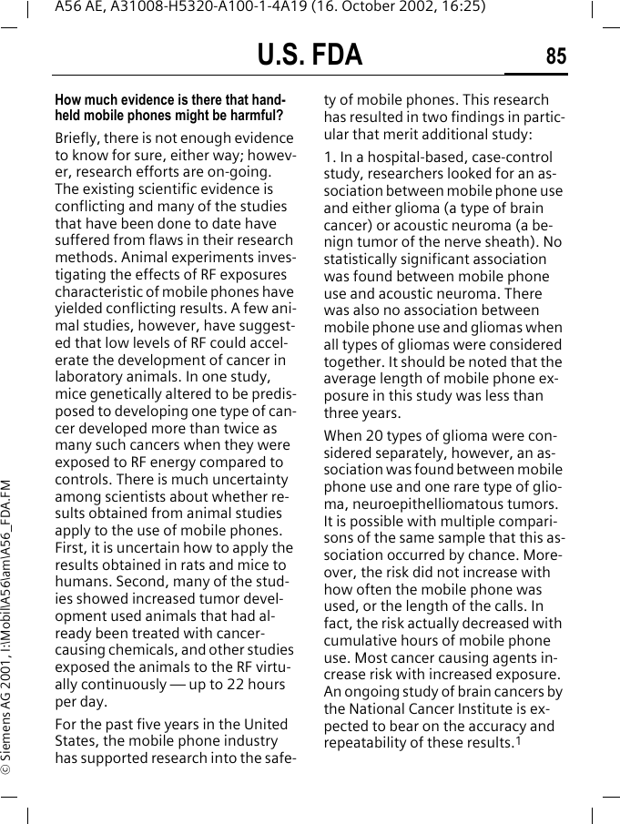 U.S. FDA 85A56 AE, A31008-H5320-A100-1-4A19 (16. October 2002, 16:25)&copy; Siemens AG 2001, I:\Mobil\A56\am\A56_FDA.FMHow much evidence is there that hand-held mobile phones might be harmful?Briefly, there is not enough evidence to know for sure, either way; howev-er, research efforts are on-going. The existing scientific evidence is conflicting and many of the studies that have been done to date have suffered from flaws in their research methods. Animal experiments inves-tigating the effects of RF exposures characteristic of mobile phones have yielded conflicting results. A few ani-mal studies, however, have suggest-ed that low levels of RF could accel-erate the development of cancer in laboratory animals. In one study, mice genetically altered to be predis-posed to developing one type of can-cer developed more than twice as many such cancers when they were exposed to RF energy compared to controls. There is much uncertainty among scientists about whether re-sults obtained from animal studies apply to the use of mobile phones. First, it is uncertain how to apply the results obtained in rats and mice to humans. Second, many of the stud-ies showed increased tumor devel-opment used animals that had al-ready been treated with cancer-causing chemicals, and other studies exposed the animals to the RF virtu-ally continuously &mdash; up to 22 hours per day.For the past five years in the United States, the mobile phone industry has supported research into the safe-ty of mobile phones. This research has resulted in two findings in partic-ular that merit additional study:1. In a hospital-based, case-control study, researchers looked for an as-sociation between mobile phone use and either glioma (a type of brain cancer) or acoustic neuroma (a be-nign tumor of the nerve sheath). No statistically significant association was found between mobile phone use and acoustic neuroma. There was also no association between mobile phone use and gliomas when all types of gliomas were considered together. It should be noted that the average length of mobile phone ex-posure in this study was less than three years.When 20 types of glioma were con-sidered separately, however, an as-sociation was found between mobile phone use and one rare type of glio-ma, neuroepithelliomatous tumors. It is possible with multiple compari-sons of the same sample that this as-sociation occurred by chance. More-over, the risk did not increase with how often the mobile phone was used, or the length of the calls. In fact, the risk actually decreased with cumulative hours of mobile phone use. Most cancer causing agents in-crease risk with increased exposure. An ongoing study of brain cancers by the National Cancer Institute is ex-pected to bear on the accuracy and repeatability of these results.1