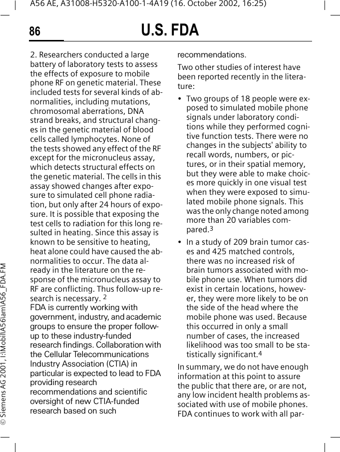 U.S. FDA86A56 AE, A31008-H5320-A100-1-4A19 (16. October 2002, 16:25)&copy; Siemens AG 2001, I:\Mobil\A56\am\A56_FDA.FM2. Researchers conducted a large battery of laboratory tests to assess the effects of exposure to mobile phone RF on genetic material. These included tests for several kinds of ab-normalities, including mutations, chromosomal aberrations, DNA strand breaks, and structural chang-es in the genetic material of blood cells called lymphocytes. None of the tests showed any effect of the RF except for the micronucleus assay, which detects structural effects on the genetic material. The cells in this assay showed changes after expo-sure to simulated cell phone radia-tion, but only after 24 hours of expo-sure. It is possible that exposing the test cells to radiation for this long re-sulted in heating. Since this assay is known to be sensitive to heating, heat alone could have caused the ab-normalities to occur. The data al-ready in the literature on the re-sponse of the micronucleus assay to RF are conflicting. Thus follow-up re-search is necessary. 2FDA is currently working with government, industry, and academic groups to ensure the proper follow-up to these industry-funded research findings. Collaboration with the Cellular Telecommunications Industry Association (CTIA) in particular is expected to lead to FDA providing research recommendations and scientific oversight of new CTIA-funded research based on such recommendations.Two other studies of interest have been reported recently in the litera-ture:&bull; Two groups of 18 people were ex-posed to simulated mobile phone signals under laboratory condi-tions while they performed cogni-tive function tests. There were no changes in the subjects' ability to recall words, numbers, or pic-tures, or in their spatial memory, but they were able to make choic-es more quickly in one visual test when they were exposed to simu-lated mobile phone signals. This was the only change noted among more than 20 variables com-pared.3&bull; In a study of 209 brain tumor cas-es and 425 matched controls, there was no increased risk of brain tumors associated with mo-bile phone use. When tumors did exist in certain locations, howev-er, they were more likely to be on the side of the head where the mobile phone was used. Because this occurred in only a small number of cases, the increased likelihood was too small to be sta-tistically significant.4In summary, we do not have enough information at this point to assure the public that there are, or are not, any low incident health problems as-sociated with use of mobile phones. FDA continues to work with all par-