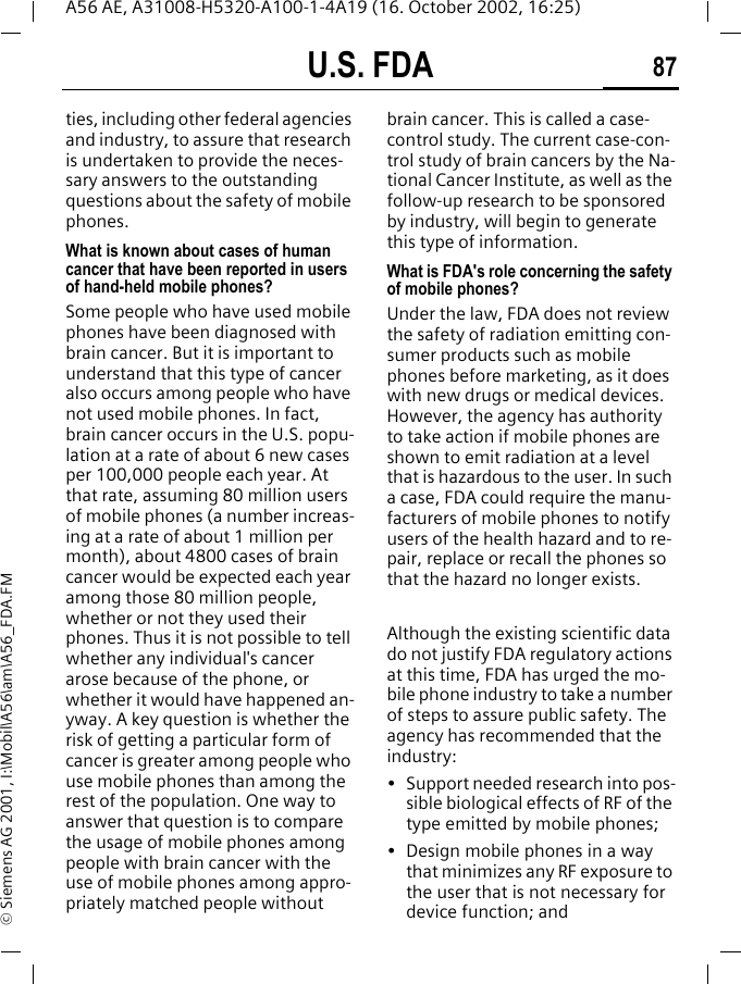 U.S. FDA 87A56 AE, A31008-H5320-A100-1-4A19 (16. October 2002, 16:25)&copy; Siemens AG 2001, I:\Mobil\A56\am\A56_FDA.FMties, including other federal agencies and industry, to assure that research is undertaken to provide the neces-sary answers to the outstanding questions about the safety of mobile phones.What is known about cases of human cancer that have been reported in users of hand-held mobile phones?Some people who have used mobile phones have been diagnosed with brain cancer. But it is important to understand that this type of cancer also occurs among people who have not used mobile phones. In fact, brain cancer occurs in the U.S. popu-lation at a rate of about 6 new cases per 100,000 people each year. At that rate, assuming 80 million users of mobile phones (a number increas-ing at a rate of about 1 million per month), about 4800 cases of brain cancer would be expected each year among those 80 million people, whether or not they used their phones. Thus it is not possible to tell whether any individual's cancer arose because of the phone, or whether it would have happened an-yway. A key question is whether the risk of getting a particular form of cancer is greater among people who use mobile phones than among the rest of the population. One way to answer that question is to compare the usage of mobile phones among people with brain cancer with the use of mobile phones among appro-priately matched people without brain cancer. This is called a case-control study. The current case-con-trol study of brain cancers by the Na-tional Cancer Institute, as well as the follow-up research to be sponsored by industry, will begin to generate this type of information.What is FDA's role concerning the safety of mobile phones?Under the law, FDA does not review the safety of radiation emitting con-sumer products such as mobile phones before marketing, as it does with new drugs or medical devices. However, the agency has authority to take action if mobile phones are shown to emit radiation at a level that is hazardous to the user. In such a case, FDA could require the manu-facturers of mobile phones to notify users of the health hazard and to re-pair, replace or recall the phones so that the hazard no longer exists. Although the existing scientific data do not justify FDA regulatory actions at this time, FDA has urged the mo-bile phone industry to take a number of steps to assure public safety. The agency has recommended that the industry:&bull; Support needed research into pos-sible biological effects of RF of the type emitted by mobile phones;&bull; Design mobile phones in a way that minimizes any RF exposure to the user that is not necessary for device function; and