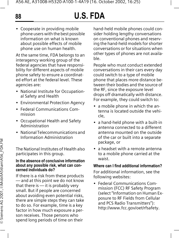 U.S. FDA88A56 AE, A31008-H5320-A100-1-4A19 (16. October 2002, 16:25)&copy; Siemens AG 2001, I:\Mobil\A56\am\A56_FDA.FM&bull; Cooperate in providing mobile phone users with the best possible information on what is known about possible effects of mobile phone use on human health.At the same time, FDA belongs to an interagency working group of the federal agencies that have responsi-bility for different aspects of mobile phone safety to ensure a coordinat-ed effort at the federal level. These agencies are:&bull; National Institute for Occupation-al Safety and Health&bull; Environmental Protection Agency&bull; Federal Communications Com-mission&bull; Occupational Health and Safety Administration&bull; National Telecommunications and Information AdministrationThe National Institutes of Health also participates in this group.In the absence of conclusive information about any possible risk, what can con-cerned individuals do?If there is a risk from these products &mdash; and at this point we do not know that there is &mdash; it is probably very small. But if people are concerned about avoiding even potential risks, there are simple steps they can take to do so. For example, time is a key factor in how much exposure a per-son receives. Those persons who spend long periods of time on their hand-held mobile phones could con-sider holding lengthy conversations on conventional phones and reserv-ing the hand-held models for shorter conversations or for situations when other types of phones are not availa-ble.People who must conduct extended conversations in their cars every day could switch to a type of mobile phone that places more distance be-tween their bodies and the source of the RF, since the exposure level drops off dramatically with distance. For example, they could switch to:&bull; a mobile phone in which the an-tenna is located outside the vehi-cle,&bull; a hand-held phone with a built-in antenna connected to a different antenna mounted on the outside of the car or built into a separate package, or&bull; a headset with a remote antenna to a mobile phone carried at the waist.Where can I find additional information?For additional information, see the following websites:&bull; Federal Communications Com-mission (FCC) RF Safety Program (select &ldquo;Information on Human Ex-posure to RF Fields from Cellular and PCS Radio Transmitters&rdquo;): http://www.fcc.gov/oet/rfsafety.