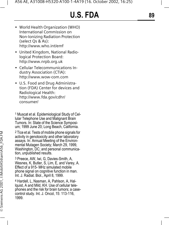 U.S. FDA 89A56 AE, A31008-H5320-A100-1-4A19 (16. October 2002, 16:25)&copy; Siemens AG 2001, I:\Mobil\A56\am\A56_FDA.FM&bull; World Health Organization (WHO) International Commission on Non-Ionizing Radiation Protection (select Qs &amp; As): http://www.who.int/emf&bull; United Kingdom, National Radio-logical Protection Board: http://www.nrpb.org.uk&bull; Cellular Telecommunications In-dustry Association (CTIA): http://www.wow-com.com&bull; U.S. Food and Drug Administra-tion (FDA) Center for devices and Radiological Health: http://www.fda.gov/cdhr/consumer/1 Muscat et al. Epidemiological Study of Cel-lular Telephone Use and Malignant Brain Tumors. In: State of the Science Symposi-um; 1999 June 20; Long Beach, California.2 Tice et al. Tests of mobile phone signals for activity in genotoxicity and other laboratory assays. In: Annual Meeting of the Environ-mental Mutagen Society; March 29, 1999, Washington, DC; and personal communica-tion, unpublished results.3 Preece, AW, Iwi, G, Davies-Smith, A, Wesnes, K, Butler, S, Lim, E, and Varey, A. Effect of a 915- MHz simulated mobile phone signal on cognitive function in man. Int. J. Radiat. Biol., April 8, 1999.4 Hardell, L, Nasman, A, Pahlson, A, Hal-lquist, A and Mild, KH. Use of cellular tele-phones and the risk for brain tumors; a case-control study. Int. J. Oncol, 15: 113-116, 1999.