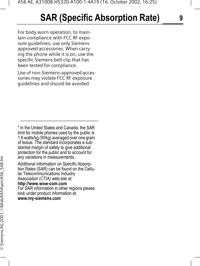 SAR (Specific Absorption Rate) 9A56 AE, A31008-H5320-A100-1-4A19 (16. October 2002, 16:25)&copy; Siemens AG 2001, I:\Mobil\A56\am\A56_SAR.fmFor body worn operation, to main-tain compliance with FCC RF expo-sure guidelines, use only Siemens approved accessories. When carry-ing the phone while it is on, use the specific Siemens belt clip that has been tested for compliance.Use of non-Siemens-approved acces-sories may violate FCC RF exposure guidelines and should be avoided.* In the United States and Canada, the SAR limit for mobile phones used by the public is 1.6 watts/kg (W/kg) averaged over one gram of tissue. The standard incorporates a sub-stantial margin of safety to give additional protection for the public and to account for any variations in measurements.Additional information on Specific Absorp-tion Rates (SAR) can be found on the Cellu-lar Telecommunications Industry Association (CTIA) web-site at: http://www.wow-com.comFor SAR information in other regions please look under product information at: www.my-siemens.com