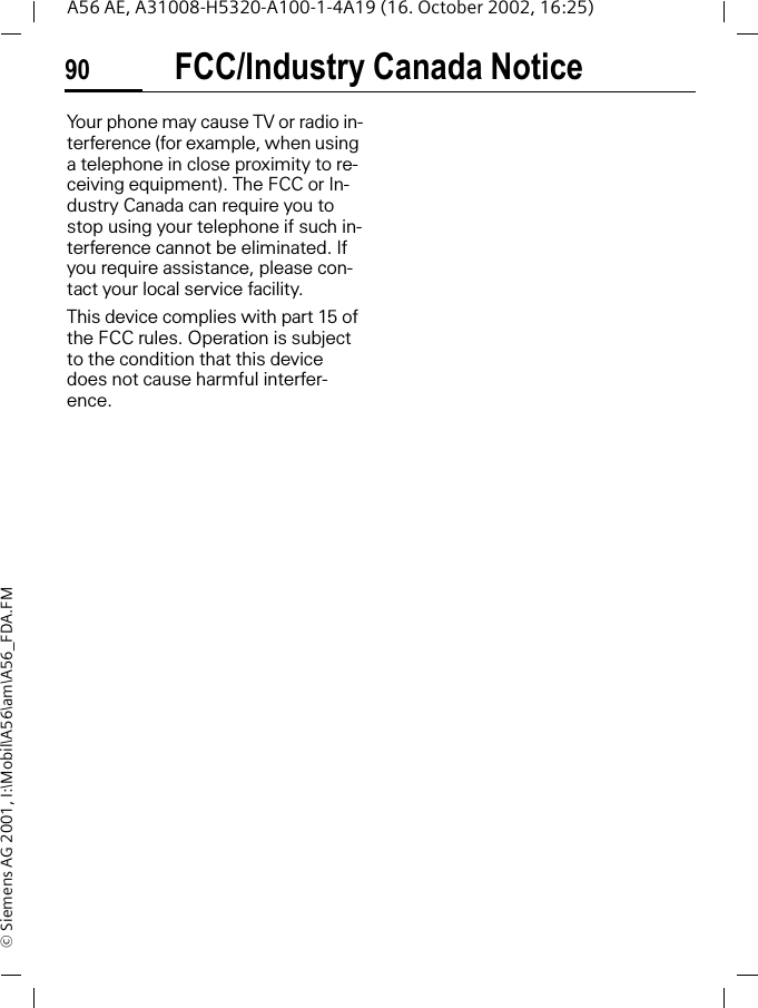 FCC/Industry Canada Notice90A56 AE, A31008-H5320-A100-1-4A19 (16. October 2002, 16:25)&copy; Siemens AG 2001, I:\Mobil\A56\am\A56_FDA.FMFCC/Industry Canada NoticeYour phone may cause TV or radio in-terference (for example, when using a telephone in close proximity to re-ceiving equipment). The FCC or In-dustry Canada can require you to stop using your telephone if such in-terference cannot be eliminated. If you require assistance, please con-tact your local service facility.This device complies with part 15 of the FCC rules. Operation is subject to the condition that this device does not cause harmful interfer-ence.