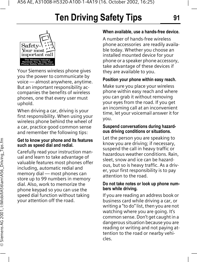 Ten Driving Safety Tips 91A56 AE, A31008-H5320-A100-1-4A19 (16. October 2002, 16:25)&copy; Siemens AG 2001, I:\Mobil\A56\am\A56_Driving_Tips.fmTen Driving Safety TipsYour Siemens wireless phone gives you the power to communicate by voice &mdash; almost anywhere, anytime. But an important responsibility ac-companies the benefits of wireless phones, one that every user must uphold.When driving a car, driving is your first responsibility. When using your wireless phone behind the wheel of a car, practice good common sense and remember the following tips:Get to know your phone and its features such as speed dial and redial.Carefully read your instruction man-ual and learn to take advantage of valuable features most phones offer including, automatic redial and memory dial &mdash; most phones can store up to 99 numbers in memory dial. Also, work to memorize the phone keypad so you can use the speed dial function without taking your attention off the road.When available, use a hands-free device.A number of hands-free wireless phone accessories  are readily availa-ble today. Whether you choose an installed mounted device for your phone or a speaker phone accessory, take advantage of these devices if they are available to you.Position your phone within easy reach.Make sure you place your wireless phone within easy reach and where you can grab it without removing your eyes from the road. If you get an incoming call at an inconvenient time, let your voicemail answer it for you.Suspend conversations during hazard-ous driving conditions or situations.Let the person you are speaking to know you are driving; if necessary, suspend the call in heavy traffic or hazardous weather conditions. Rain, sleet, snow and ice can be hazard-ous, but so is heavy traffic. As a driv-er, your first responsibility is to pay attention to the road.Do not take notes or look up phone num-bers while driving.If you are reading an address book or business card while driving a car, or writing a &ldquo;to do&rdquo; list, then you are not watching where you are going. It&rsquo;s common sense. Don&rsquo;t get caught in a dangerous situation because you are reading or writing and not paying at-tention to the road or nearby vehi-cles.