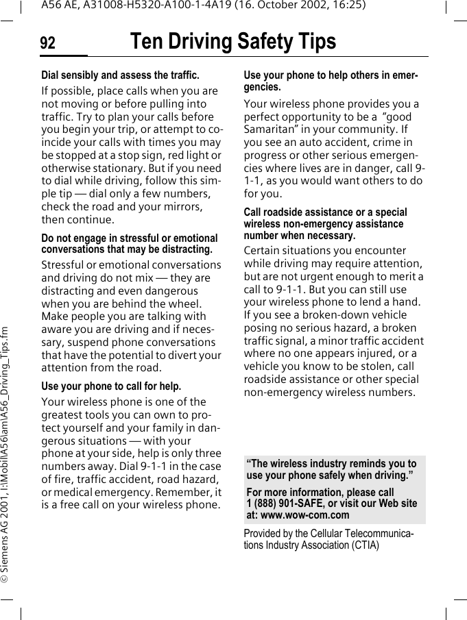 Ten Driving Safety Tips92A56 AE, A31008-H5320-A100-1-4A19 (16. October 2002, 16:25)&copy; Siemens AG 2001, I:\Mobil\A56\am\A56_Driving_Tips.fmDial sensibly and assess the traffic.If possible, place calls when you are not moving or before pulling into traffic. Try to plan your calls before you begin your trip, or attempt to co-incide your calls with times you may be stopped at a stop sign, red light or otherwise stationary. But if you need to dial while driving, follow this sim-ple tip &mdash; dial only a few numbers, check the road and your mirrors, then continue.Do not engage in stressful or emotional conversations that may be distracting.Stressful or emotional conversations and driving do not mix &mdash; they are distracting and even dangerous when you are behind the wheel. Make people you are talking with aware you are driving and if neces-sary, suspend phone conversations that have the potential to divert your attention from the road.Use your phone to call for help.Your wireless phone is one of the greatest tools you can own to pro-tect yourself and your family in dan-gerous situations &mdash; with your phone at your side, help is only three numbers away. Dial 9-1-1 in the case of fire, traffic accident, road hazard, or medical emergency. Remember, it is a free call on your wireless phone.Use your phone to help others in emer-gencies.Your wireless phone provides you a perfect opportunity to be a  &ldquo;good Samaritan&rdquo; in your community. If you see an auto accident, crime in progress or other serious emergen-cies where lives are in danger, call 9-1-1, as you would want others to do for you.Call roadside assistance or a special wireless non-emergency assistance number when necessary.Certain situations you encounter while driving may require attention, but are not urgent enough to merit a call to 9-1-1. But you can still use your wireless phone to lend a hand. If you see a broken-down vehicle posing no serious hazard, a broken traffic signal, a minor traffic accident where no one appears injured, or a vehicle you know to be stolen, call roadside assistance or other special non-emergency wireless numbers.Provided by the Cellular Telecommunica-tions Industry Association (CTIA)&ldquo;The wireless industry reminds you to use your phone safely when driving.&rdquo;For more information, please call 1 (888) 901-SAFE, or visit our Web site at: www.wow-com.com