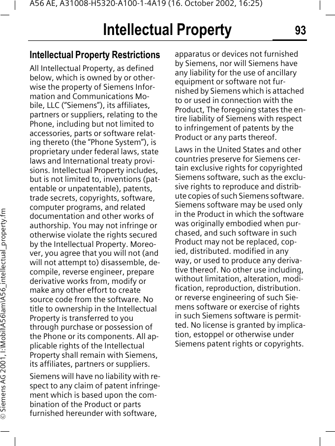Intellectual Property 93A56 AE, A31008-H5320-A100-1-4A19 (16. October 2002, 16:25)&copy; Siemens AG 2001, I:\Mobil\A56\am\A56_intellectual_property.fmIntellectual Property Intellectual Property RestrictionsAll Intellectual Property, as defined below, which is owned by or other-wise the property of Siemens Infor-mation and Communications Mo-bile, LLC (&ldquo;Siemens&rdquo;), its affiliates, partners or suppliers, relating to the Phone, including but not limited to accessories, parts or software relat-ing thereto (the &ldquo;Phone System&rdquo;), is proprietary under federal laws, state laws and International treaty provi-sions. Intellectual Property includes, but is not limited to, inventions (pat-entable or unpatentable), patents, trade secrets, copyrights, software, computer programs, and related documentation and other works of authorship. You may not infringe or otherwise violate the rights secured by the Intellectual Property. Moreo-ver, you agree that you will not (and will not attempt to) disassemble, de-compile, reverse engineer, prepare derivative works from, modify or make any other effort to create source code from the software. No title to ownership in the Intellectual Property is transferred to you through purchase or possession of the Phone or its components. All ap-plicable rights of the Intellectual Property shall remain with Siemens, its affiliates, partners or suppliers.Siemens will have no liability with re-spect to any claim of patent infringe-ment which is based upon the com-bination of the Product or parts furnished hereunder with software, apparatus or devices not furnished by Siemens, nor will Siemens have any liability for the use of ancillary equipment or software not fur-nished by Siemens which is attached to or used in connection with the Product, The foregoing states the en-tire liability of Siemens with respect to infringement of patents by the Product or any parts thereof.Laws in the United States and other countries preserve for Siemens cer-tain exclusive rights for copyrighted Siemens software, such as the exclu-sive rights to reproduce and distrib-ute copies of such Siemens software. Siemens software may be used only in the Product in which the software was originally embodied when pur-chased, and such software in such Product may not be replaced, cop-ied, distributed. modified in any way, or used to produce any deriva-tive thereof. No other use including, without limitation, alteration, modi-fication, reproduction, distribution. or reverse engineering of such Sie-mens software or exercise of rights in such Siemens software is permit-ted. No license is granted by implica-tion, estoppel or otherwise under Siemens patent rights or copyrights.