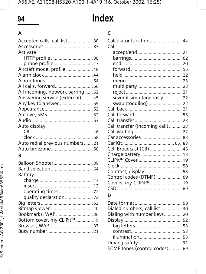 Index94A56 AE, A31008-H5320-A100-1-4A19 (16. October 2002, 16:25)&copy; Siemens AG 2001, I:\Mobil\A56\am\A56SIX.fmIndex AAccepted calls, call list....................30Accessories ......................................83ActivateHTTP profile .................................38phone profile...............................47Aircraft mode, profile .....................48Alarm clock ......................................44Alarm tones .....................................54All calls, forward..............................56All incoming, network barring ......62Answering service (external)......... 45Any key to answer...........................55Appearance......................................52Archive, SMS....................................32Audio ................................................53Auto displayCB..................................................46clock .............................................58Auto redial previous numbers ....... 21Auto timezone.................................58BBalloon Shooter...............................39Band selection .................................64Batterycharge ..........................................13insert ............................................12operating times...........................72quality declaration......................72Big letters.........................................53Bitmap viewer..................................40Bookmarks, WAP .............................36Bottom cover, my-CLIPit&trade;..............19Browser, WAP ..................................37Busy number....................................21CCalculator functions ....................... 44Callaccept/end................................... 21barrings........................................ 62end ............................................... 20forward........................................ 55held .............................................. 22menu............................................ 23multi party................................... 23reject............................................ 21several simultaneously .............. 22swap (toggling) .......................... 22Call back........................................... 21Call forward..................................... 55Call transfer ..................................... 23Call transfer (incoming call) .......... 23Call waiting...................................... 22Car accessories................................ 83Car Kit......................................... 65, 83Cell Broadcast (CB) ......................... 46Charge battery ................................ 13CLIPit&trade; Cover .................................. 19Clock................................................. 58Contrast, display ............................. 53Control codes (DTMF) .................... 69Covers, my-CLIPit&trade;......................... 19CSD................................................... 69DDate format ..................................... 58Dialed numbers, call list................. 30Dialing with number keys.............. 20Display.............................................. 52big letters .................................... 53contrast........................................ 53illumination................................. 53Driving safety .................................. 91DTMF tones (control codes).......... 69