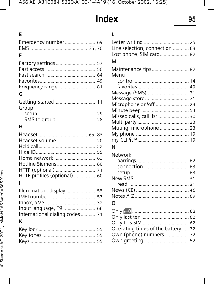 Index 95A56 AE, A31008-H5320-A100-1-4A19 (16. October 2002, 16:25)&copy; Siemens AG 2001, I:\Mobil\A56\am\A56SIX.fmEEmergency number ........................69EMS.............................................35, 70FFactory settings...............................57Fast access .......................................50Fast search.......................................64Favorites...........................................49Frequency range .............................81GGetting Started................................11Groupsetup.............................................29SMS to group...............................28HHeadset ......................................65, 83Headset volume ..............................20Held call............................................22Hide ID..............................................55Home network ................................63Hotline Siemens ..............................80HTTP (optional) ...............................71HTTP profiles (optional) .................60IIllumination, display .......................53IMEI number ....................................57Inbox, SMS.......................................32Input language, T9..........................66International dialing codes ............71KKey lock ............................................55Key tones .........................................55Keys ..................................................55LLetter writing .................................. 25Line selection, connection ............ 63Lost phone, SIM card...................... 82MMaintenance tips ............................ 82Menucontrol ......................................... 14favorites....................................... 49Message (SMS) ............................... 31Message store ................................. 71Microphone on/off ......................... 23Minute beep.................................... 54Missed calls, call list ....................... 30Multi party ....................................... 23Muting, microphone ...................... 23My phone ........................................ 19my-CLIPit&trade;....................................... 19NNetworkbarrings........................................ 62connection .................................. 63setup ............................................ 63New SMS.......................................... 31read.............................................. 31News (CB) ........................................ 46Notes A-Z ......................................... 69OOnly  &sbquo;........................................... 62Only last ten .................................... 62Only this SIM ................................... 62Operating times of the battery ..... 72Own (phone) numbers .................. 72Own greeting.................................. 52