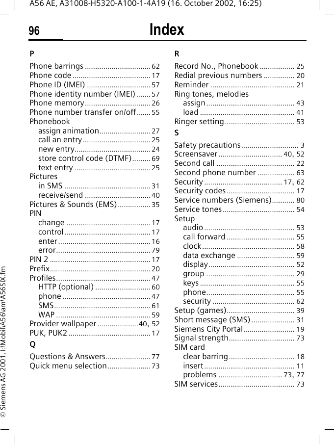 Index96A56 AE, A31008-H5320-A100-1-4A19 (16. October 2002, 16:25)&copy; Siemens AG 2001, I:\Mobil\A56\am\A56SIX.fmPPhone barrings ................................62Phone code......................................17Phone ID (IMEI) ...............................57Phone identity number (IMEI)....... 57Phone memory................................26Phone number transfer on/off....... 55Phonebookassign animation.........................27call an entry.................................25new entry.....................................24store control code (DTMF)......... 69text entry .....................................25Picturesin SMS ..........................................31receive/send ................................40Pictures &amp; Sounds (EMS)................35PINchange .........................................17control..........................................17enter.............................................16error..............................................79PIN 2 .................................................17Prefix.................................................20Profiles..............................................47HTTP (optional) ...........................60phone...........................................47SMS...............................................61WAP ..............................................59Provider wallpaper ....................40, 52PUK, PUK2........................................17QQuestions &amp; Answers......................77Quick menu selection.....................73RRecord No., Phonebook ................. 25Redial previous numbers ............... 20Reminder ......................................... 21Ring tones, melodiesassign........................................... 43load .............................................. 41Ringer setting.................................. 53SSafety precautions............................ 3Screensaver ............................... 40, 52Second call ...................................... 22Second phone number .................. 63Security...................................... 17, 62Security codes................................. 17Service numbers (Siemens)........... 80Service tones................................... 54Setupaudio............................................ 53call forward ................................. 55clock............................................. 58data exchange ............................ 59display.......................................... 52group ........................................... 29keys .............................................. 55phone........................................... 55security ........................................ 62Setup (games)................................. 39Short message (SMS)..................... 31Siemens City Portal......................... 19Signal strength................................ 73SIM cardclear barring................................ 18insert............................................ 11problems ............................... 73, 77SIM services..................................... 73