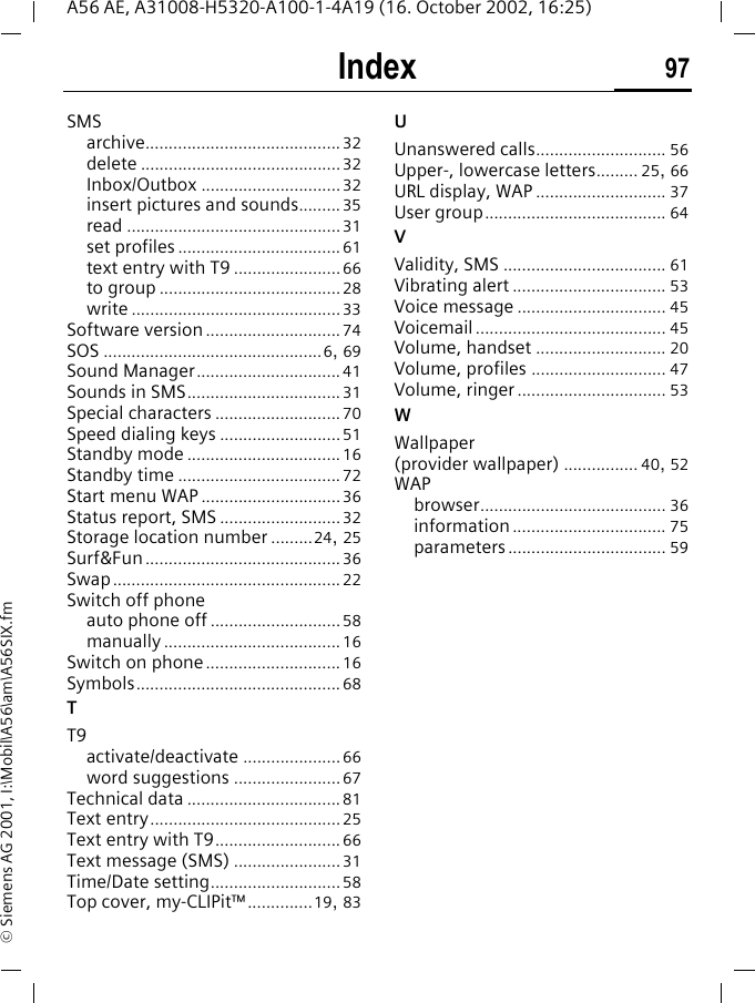 Index 97A56 AE, A31008-H5320-A100-1-4A19 (16. October 2002, 16:25)&copy; Siemens AG 2001, I:\Mobil\A56\am\A56SIX.fmSMSarchive..........................................32delete ...........................................32Inbox/Outbox ..............................32insert pictures and sounds......... 35read ..............................................31set profiles ...................................61text entry with T9 .......................66to group .......................................28write .............................................33Software version .............................74SOS ...............................................6, 69Sound Manager...............................41Sounds in SMS.................................31Special characters ...........................70Speed dialing keys ..........................51Standby mode .................................16Standby time ...................................72Start menu WAP ..............................36Status report, SMS ..........................32Storage location number .........24, 25Surf&amp;Fun..........................................36Swap.................................................22Switch off phoneauto phone off ............................58manually ......................................16Switch on phone.............................16Symbols............................................68TT9activate/deactivate .....................66word suggestions .......................67Technical data .................................81Text entry.........................................25Text entry with T9...........................66Text message (SMS) .......................31Time/Date setting............................58Top cover, my-CLIPit&trade;..............19, 83UUnanswered calls............................ 56Upper-, lowercase letters......... 25, 66URL display, WAP ............................ 37User group....................................... 64VValidity, SMS ................................... 61Vibrating alert ................................. 53Voice message ................................ 45Voicemail ......................................... 45Volume, handset ............................ 20Volume, profiles ............................. 47Volume, ringer ................................ 53WWallpaper (provider wallpaper) ................ 40, 52WAPbrowser........................................ 36information ................................. 75parameters.................................. 59