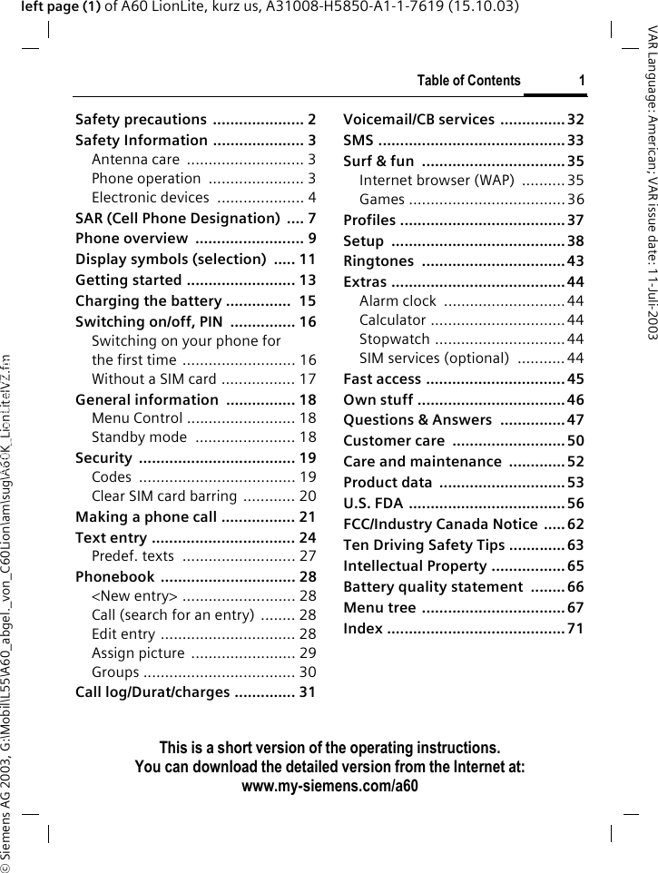 &copy; Siemens AG 2003, G:\Mobil\L55\A60_abgel._von_C60Lion\am\sug\A60K_LionLiteIVZ.fmTable of Contents 1VAR Language: American; VAR issue date: 11-Juli-2003This is a short version of the operating instructions. You can download the detailed version from the Internet at: www.my-siemens.com/a60left page (1) of A60 LionLite, kurz us, A31008-H5850-A1-1-7619 (15.10.03)Safety precautions ..................... 2Safety Information ..................... 3Antenna care  ........................... 3Phone operation  ...................... 3Electronic devices  .................... 4SAR (Cell Phone Designation)  .... 7Phone overview  ......................... 9Display symbols (selection)  ..... 11Getting started ......................... 13Charging the battery ...............  15Switching on/off, PIN  ............... 16Switching on your phone for the first time .......................... 16Without a SIM card ................. 17General information  ................ 18Menu Control ......................... 18Standby mode  ....................... 18Security .................................... 19Codes .................................... 19Clear SIM card barring ............ 20Making a phone call ................. 21Text entry ................................. 24Predef. texts  .......................... 27Phonebook ............................... 28<New entry> .......................... 28Call (search for an entry) ........ 28Edit entry ............................... 28Assign picture  ........................ 29Groups ................................... 30Call log/Durat/charges .............. 31Voicemail/CB services ............... 32SMS ........................................... 33Surf &amp; fun  ................................. 35Internet browser (WAP)  ..........35Games .................................... 36Profiles ...................................... 37Setup ........................................ 38Ringtones ................................. 43Extras ........................................ 44Alarm clock  ............................44Calculator ............................... 44Stopwatch ..............................44SIM services (optional)  ........... 44Fast access ................................ 45Own stuff .................................. 46Questions &amp; Answers  ............... 47Customer care  ..........................50Care and maintenance  ............. 52Product data  ............................. 53U.S. FDA ....................................56FCC/Industry Canada Notice  ..... 62Ten Driving Safety Tips .............63Intellectual Property ................. 65Battery quality statement  ........ 66Menu tree ................................. 67Index ......................................... 71Table of Con-tentsThis is a short version of the operating instructions. You can download the detailed ver-sion from the Internet at: www.my-sie-mens.com/a60