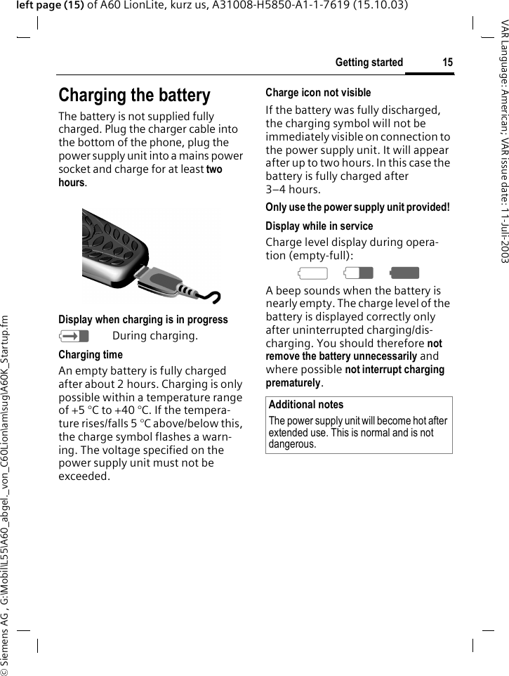 &copy; Siemens AG , G:\Mobil\L55\A60_abgel._von_C60Lion\am\sug\A60K_Startup.fm15Getting startedVAR Language: American; VAR issue date: 11-Juli-2003left page (15) of A60 LionLite, kurz us, A31008-H5850-A1-1-7619 (15.10.03)Charging the batteryThe battery is not supplied fully charged. Plug the charger cable into the bottom of the phone, plug the power supply unit into a mains power socket and charge for at least two hours.Display when charging is in progresshDuring charging.Charging timeAn empty battery is fully charged after about 2 hours. Charging is only possible within a temperature range of +5 &deg;C to +40 &deg;C. If the tempera-ture rises/falls 5 &deg;C above/below this, the charge symbol flashes a warn-ing. The voltage specified on the power supply unit must not be exceeded. Charge icon not visibleIf the battery was fully discharged, the charging symbol will not be immediately visible on connection to the power supply unit. It will appear after up to two hours. In this case the battery is fully charged after 3&ndash;4 hours.Only use the power supply unit provided! Display while in serviceCharge level display during opera-tion (empty-full):adg A beep sounds when the battery is nearly empty. The charge level of the battery is displayed correctly only after uninterrupted charging/dis-charging. You should therefore not remove the battery unnecessarily and where possible not interrupt charging prematurely.Additional notesThe power supply unit will become hot after extended use. This is normal and is not dangerous.