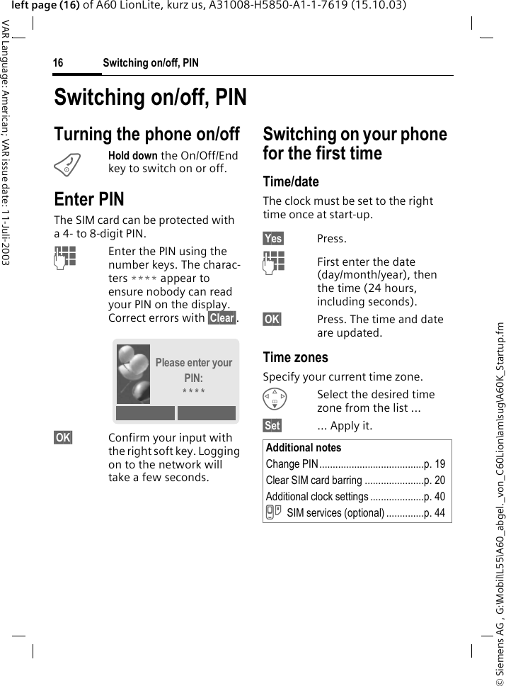 &copy; Siemens AG , G:\Mobil\L55\A60_abgel._von_C60Lion\am\sug\A60K_Startup.fmSwitching on/off, PIN16VAR Language: American; VAR issue date: 11-Juli-2003left page (16) of A60 LionLite, kurz us, A31008-H5850-A1-1-7619 (15.10.03)Switching on/off, PINTurning the phone on/offBHold down the On/Off/End key to switch on or off.Enter PINThe SIM card can be protected with a 4- to 8-digit PIN.JEnter the PIN using the number keys. The charac-ters **** appear to ensure nobody can read your PIN on the display. Correct errors with &sect;Clear&sect;.&sect;OK&sect; Confirm your input with the right soft key. Logging on to the network will take a few seconds.Switching on your phone for the first timeTime/dateThe clock must be set to the right time once at start-up.&sect;Yes&sect; Press.JFirst enter the date (day/month/year), then the time (24 hours, including seconds).&sect;OK&sect; Press. The time and date are updated.Time zonesSpecify your current time zone.FSelect the desired time zone from the list ...&sect;Set&sect; ... Apply it.Please enter your PIN:* * * *Additional notesChange PIN.......................................p. 19Clear SIM card barring ......................p. 20Additional clock settings ....................p. 40}SIM services (optional) ..............p. 44