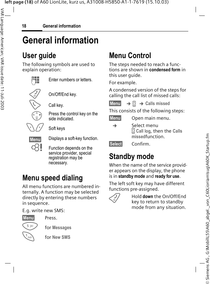 &copy; Siemens AG , G:\Mobil\L55\A60_abgel._von_C60Lion\am\sug\A60K_Startup.fmGeneral information18VAR Language: American; VAR issue date: 11-Juli-2003left page (18) of A60 LionLite, kurz us, A31008-H5850-A1-1-7619 (15.10.03)General informationUser guideThe following symbols are used to explain operation:Menu speed dialingAll menu functions are numbered in-ternally. A function may be selected directly by entering these numbers in sequence.E.g. write new SMS:&sect;Menu&sect; Press.5for Messages 1for New SMS Menu ControlThe steps needed to reach a func-tions are shown in condensed form in this user guide.For example.A condensed version of the steps for calling the call list of missed calls:&sect;Menu&sect;  &cent;Z &cent;Calls missedThis consists of the following steps:&sect;Menu&sect; Open main menu. &cent;Select menu Z Call log, then the Calls missedfunction.&sect;Select&sect; Confirm.Standby modeWhen the name of the service provid-er appears on the display, the phone is in standby mode and ready for use.The left soft key may have different functions pre-assigned.BHold down the On/Off/End key to return to standby mode from any situation.J Enter numbers or letters.B On/Off/End key.A Call key.D Press the control key on the side indicated.< > Soft keys&sect;Menu&sect; Displays a soft-key function.L Function depends on the service provider, special registration may be necessary.