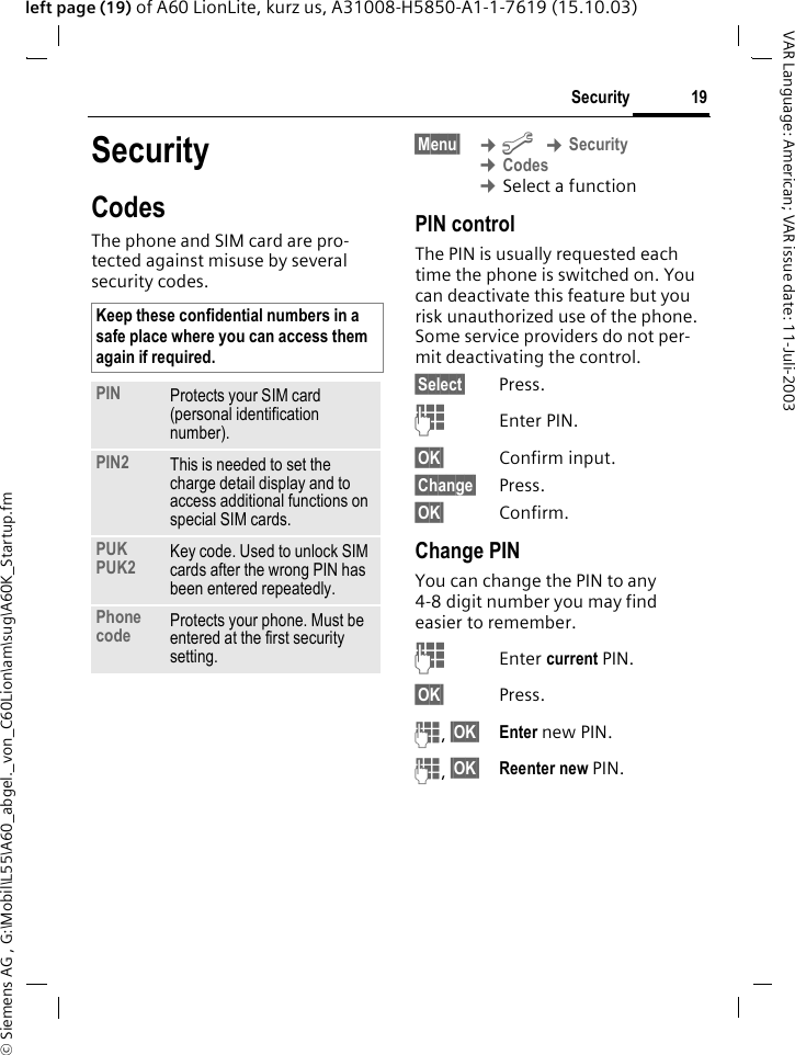 &copy; Siemens AG , G:\Mobil\L55\A60_abgel._von_C60Lion\am\sug\A60K_Startup.fm19SecurityVAR Language: American; VAR issue date: 11-Juli-2003left page (19) of A60 LionLite, kurz us, A31008-H5850-A1-1-7619 (15.10.03)SecurityCodesThe phone and SIM card are pro-tected against misuse by several security codes. &sect;Menu&sect;  &cent;m &cent;Security &cent;Codes &cent;Select a functionPIN controlThe PIN is usually requested each time the phone is switched on. You can deactivate this feature but you risk unauthorized use of the phone. Some service providers do not per-mit deactivating the control.&sect;Select&sect; Press.JEnter PIN.&sect;OK&sect; Confirm input.&sect;Change&sect; Press.&sect;OK&sect; Confirm.Change PINYou can change the PIN to any 4-8 digit number you may find easier to remember.JEnter current PIN.&sect;OK&sect; Press.J, &sect;OK&sect; Enter new PIN.J, &sect;OK&sect; Reenter new PIN.Keep these confidential numbers in a safe place where you can access them again if required. PIN Protects your SIM card (personal identification number).PIN2 This is needed to set the charge detail display and to access additional functions on special SIM cards.PUKPUK2 Key code. Used to unlock SIM cards after the wrong PIN has been entered repeatedly.Phone code Protects your phone. Must be entered at the first security setting.