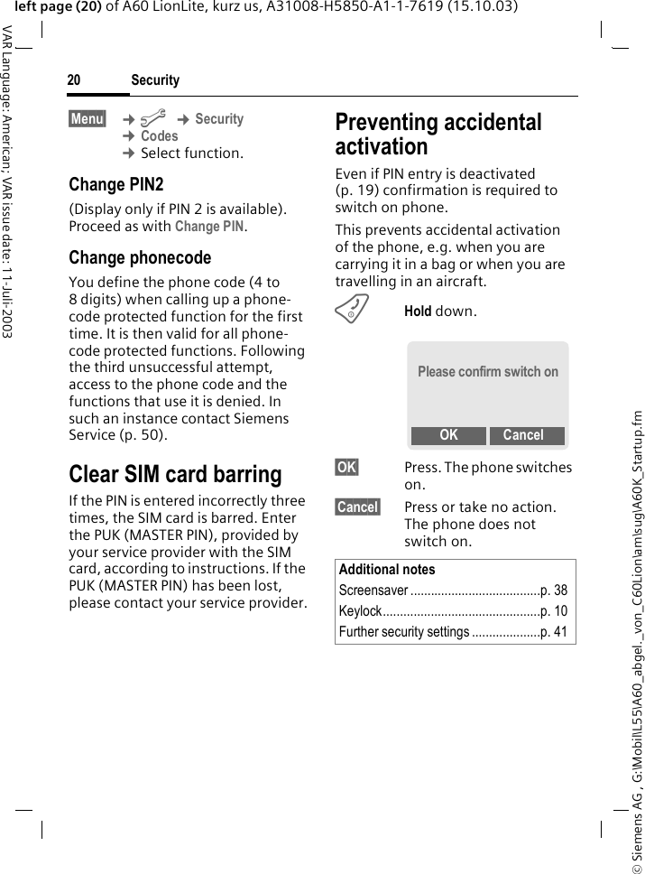 &copy; Siemens AG , G:\Mobil\L55\A60_abgel._von_C60Lion\am\sug\A60K_Startup.fmSecurity20VAR Language: American; VAR issue date: 11-Juli-2003left page (20) of A60 LionLite, kurz us, A31008-H5850-A1-1-7619 (15.10.03)&sect;Menu&sect;  &cent;m &cent;Security &cent;Codes &cent;Select function.Change PIN2(Display only if PIN 2 is available). Proceed as with Change PIN.Change phonecodeYou define the phone code (4 to 8 digits) when calling up a phone-code protected function for the first time. It is then valid for all phone-code protected functions. Following the third unsuccessful attempt, access to the phone code and the functions that use it is denied. In such an instance contact Siemens Service (p. 50).Clear SIM card barringIf the PIN is entered incorrectly three times, the SIM card is barred. Enter the PUK (MASTER PIN), provided by your service provider with the SIM card, according to instructions. If the PUK (MASTER PIN) has been lost, please contact your service provider.Preventing accidental activationEven if PIN entry is deactivated (p. 19) confirmation is required to switch on phone.This prevents accidental activation of the phone, e.g. when you are carrying it in a bag or when you are travelling in an aircraft.BHold down. &sect;OK&sect; Press. The phone switches on.&sect;Cancel&sect; Press or take no action. The phone does not switch on.Additional notesScreensaver ......................................p. 38Keylock..............................................p. 10 Further security settings ....................p. 41Please confirm switch onOK Cancel