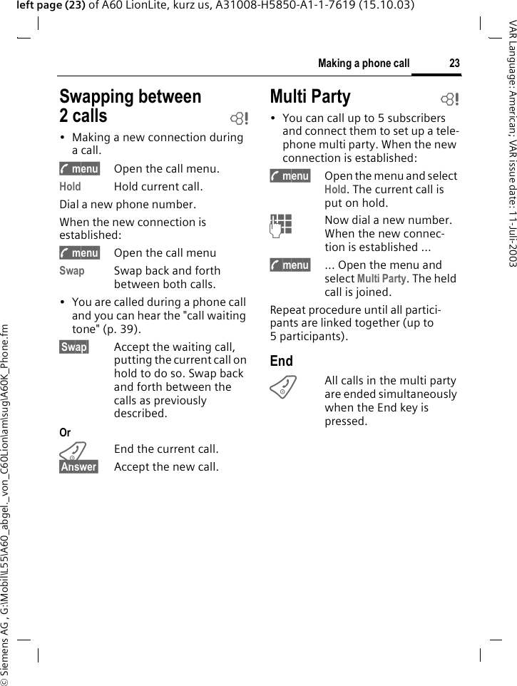 &copy; Siemens AG , G:\Mobil\L55\A60_abgel._von_C60Lion\am\sug\A60K_Phone.fm23Making a phone callVAR Language: American; VAR issue date: 11-Juli-2003left page (23) of A60 LionLite, kurz us, A31008-H5850-A1-1-7619 (15.10.03)Swapping between 2calls b&bull; Making a new connection during a call.y menu&sect; Open the call menu.Hold Hold current call.Dial a new phone number. When the new connection is established:y menu&sect; Open the call menuSwap Swap back and forth between both calls.&bull; You are called during a phone call and you can hear the "call waiting tone" (p. 39). &sect;Swap&sect; Accept the waiting call, putting the current call on hold to do so. Swap back and forth between the calls as previously described.OrBEnd the current call.&sect;Answer&sect; Accept the new call.Multi Party b&bull; You can call up to 5 subscribers and connect them to set up a tele-phone multi party. When the new connection is established: y menu&sect; Open the menu and select Hold. The current call is put on hold.JNow dial a new number. When the new connec-tion is established ...y menu&sect; ... Open the menu and select Multi Party. The held call is joined.Repeat procedure until all partici-pants are linked together (up to 5participants).EndBAll calls in the multi party are ended simultaneously when the End key is pressed. 