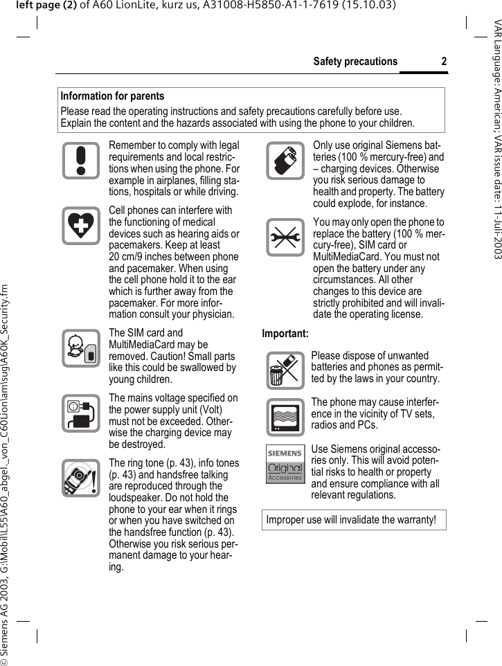 &copy; Siemens AG 2003, G:\Mobil\L55\A60_abgel._von_C60Lion\am\sug\A60K_Security.fm2Safety precautionsVAR Language: American; VAR issue date: 11-Juli-2003left page (2) of A60 LionLite, kurz us, A31008-H5850-A1-1-7619 (15.10.03)Safety pre-cautionsImportant:Information for parentsPlease read the operating instructions and safety precautions carefully before use.Explain the content and the hazards associated with using the phone to your children.Remember to comply with legal requirements and local restric-tions when using the phone. For example in airplanes, filling sta-tions, hospitals or while driving.Cell phones can interfere with the functioning of medical devices such as hearing aids or pacemakers. Keep at least 20 cm/9 inches between phone and pacemaker. When using the cell phone hold it to the ear which is further away from the pacemaker. For more infor-mation consult your physician.The SIM card and MultiMediaCard may be removed. Caution! Small parts like this could be swallowed by young children.The mains voltage specified on the power supply unit (Volt) must not be exceeded. Other-wise the charging device may be destroyed.The ring tone (p. 43), info tones (p. 43) and handsfree talking are reproduced through the loudspeaker. Do not hold the phone to your ear when it rings or when you have switched on the handsfree function (p. 43). Otherwise you risk serious per-manent damage to your hear-ing.Only use original Siemens bat-teries (100 % mercury-free) and &ndash; charging devices. Otherwise you risk serious damage to health and property. The battery could explode, for instance.You may only open the phone to replace the battery (100 % mer-cury-free), SIM card or MultiMediaCard. You must not open the battery under any circumstances. All other changes to this device are strictly prohibited and will invali-date the operating license.Please dispose of unwanted batteries and phones as permit-ted by the laws in your country.The phone may cause interfer-ence in the vicinity of TV sets, radios and PCs.Use Siemens original accesso-ries only. This will avoid poten-tial risks to health or property and ensure compliance with all relevant regulations.Improper use will invalidate the warranty!