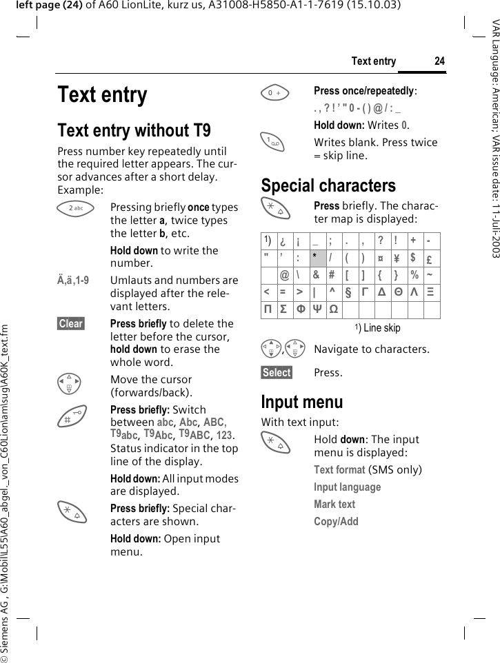 &copy; Siemens AG , G:\Mobil\L55\A60_abgel._von_C60Lion\am\sug\A60K_text.fm24Text entryVAR Language: American; VAR issue date: 11-Juli-2003left page (24) of A60 LionLite, kurz us, A31008-H5850-A1-1-7619 (15.10.03)Text entryText entry without T9Press number key repeatedly until the required letter appears. The cur-sor advances after a short delay. Example:2Pressing briefly once types the letter a, twice types the letter b, etc.Hold down to write the number.&Auml;,&auml;,1-9 Umlauts and numbers are displayed after the rele-vant letters.&sect;Clear&sect; Press briefly to delete the letter before the cursor, hold down to erase the whole word.HMove the cursor (forwards/back).Press briefly: Switch between abc, Abc, ABC, T9abc, T9Abc, T9ABC, 123. Status indicator in the top line of the display.Hold down: All input modes are displayed.*Press briefly: Special char-acters are shown.Hold down: Open input menu.0Press once/repeatedly:. , ? ! &rsquo; " 0 - ( ) @ / : _ Hold down: Writes 0.1Writes blank. Press twice = skip line.Special characters*Press briefly. The charac-ter map is displayed: 1) Line skipG,HNavigate to characters.&sect;Select&sect; Press.Input menuWith text input:*Hold down: The input menu is displayed:Text format (SMS only)Input language Mark text Copy/Add 1)&iquest;&iexcl; _; . , ?! +-"&rsquo; :*/()&curren;&yen;$&pound;@\&amp;#[]{}%~<=> | ^ &sect; &Gamma; ∆ &Theta; &Lambda; &Xi; &Pi; &Sigma; &Phi; &Psi; Ω 